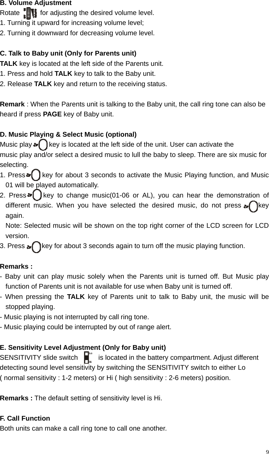   9 B. Volume Adjustment Rotate      for adjusting the desired volume level.   1. Turning it upward for increasing volume level; 2. Turning it downward for decreasing volume level.  C. Talk to Baby unit (Only for Parents unit)   TALK key is located at the left side of the Parents unit.   1. Press and hold TALK key to talk to the Baby unit. 2. Release TALK key and return to the receiving status.  Remark : When the Parents unit is talking to the Baby unit, the call ring tone can also be   heard if press PAGE key of Baby unit.    D. Music Playing &amp; Select Music (optional) Music play          key is located at the left side of the unit. User can activate the   music play and/or select a desired music to lull the baby to sleep. There are six music for   selecting. 1. Press     key for about 3 seconds to activate the Music Playing function, and Music 01 will be played automatically. 2. Press     key to change music(01-06 or AL), you can hear the demonstration of different music. When you have selected the desired music, do not press     key again.  Note: Selected music will be shown on the top right corner of the LCD screen for LCD version. 3. Press          key for about 3 seconds again to turn off the music playing function.  Remarks :   - Baby unit can play music solely when the Parents unit is turned off. But Music play function of Parents unit is not available for use when Baby unit is turned off.     - When pressing the TALK key of Parents unit to talk to Baby unit, the music will be stopped playing.    - Music playing is not interrupted by call ring tone.   - Music playing could be interrupted by out of range alert.  E. Sensitivity Level Adjustment (Only for Baby unit) SENSITIVITY slide switch      is located in the battery compartment. Adjust different   detecting sound level sensitivity by switching the SENSITIVITY switch to either Lo   ( normal sensitivity : 1-2 meters) or Hi ( high sensitivity : 2-6 meters) position.  Remarks : The default setting of sensitivity level is Hi.  F. Call Function Both units can make a call ring tone to call one another.   
