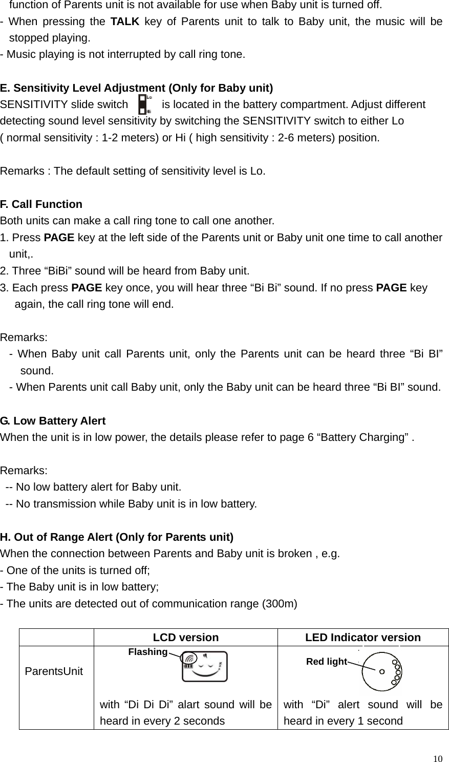   10function of Parents unit is not available for use when Baby unit is turned off.     - When pressing the TALK key of Parents unit to talk to Baby unit, the music will be stopped playing.    - Music playing is not interrupted by call ring tone.    E. Sensitivity Level Adjustment (Only for Baby unit) SENSITIVITY slide switch      is located in the battery compartment. Adjust different   detecting sound level sensitivity by switching the SENSITIVITY switch to either Lo   ( normal sensitivity : 1-2 meters) or Hi ( high sensitivity : 2-6 meters) position.  Remarks : The default setting of sensitivity level is Lo.  F. Call Function Both units can make a call ring tone to call one another.   1. Press PAGE key at the left side of the Parents unit or Baby unit one time to call another unit,.  2. Three &ldquo;BiBi&rdquo; sound will be heard from Baby unit.   3. Each press PAGE key once, you will hear three &ldquo;Bi Bi&rdquo; sound. If no press PAGE key   again, the call ring tone will end.  Remarks:  - When Baby unit call Parents unit, only the Parents unit can be heard three &ldquo;Bi BI&rdquo; sound. - When Parents unit call Baby unit, only the Baby unit can be heard three &ldquo;Bi BI&rdquo; sound.  G. Low Battery Alert When the unit is in low power, the details please refer to page 6 &ldquo;Battery Charging&rdquo; .    Remarks:  -- No low battery alert for Baby unit.   -- No transmission while Baby unit is in low battery.   H. Out of Range Alert (Only for Parents unit) When the connection between Parents and Baby unit is broken , e.g. - One of the units is turned off; - The Baby unit is in low battery;   - The units are detected out of communication range (300m)    LCD version  LED Indicator version  ParentsUnit    with &ldquo;Di Di Di&rdquo; alart sound will be heard in every 2 seconds    with &ldquo;Di&rdquo; alert sound will be heard in every 1 second Red lightFlashing