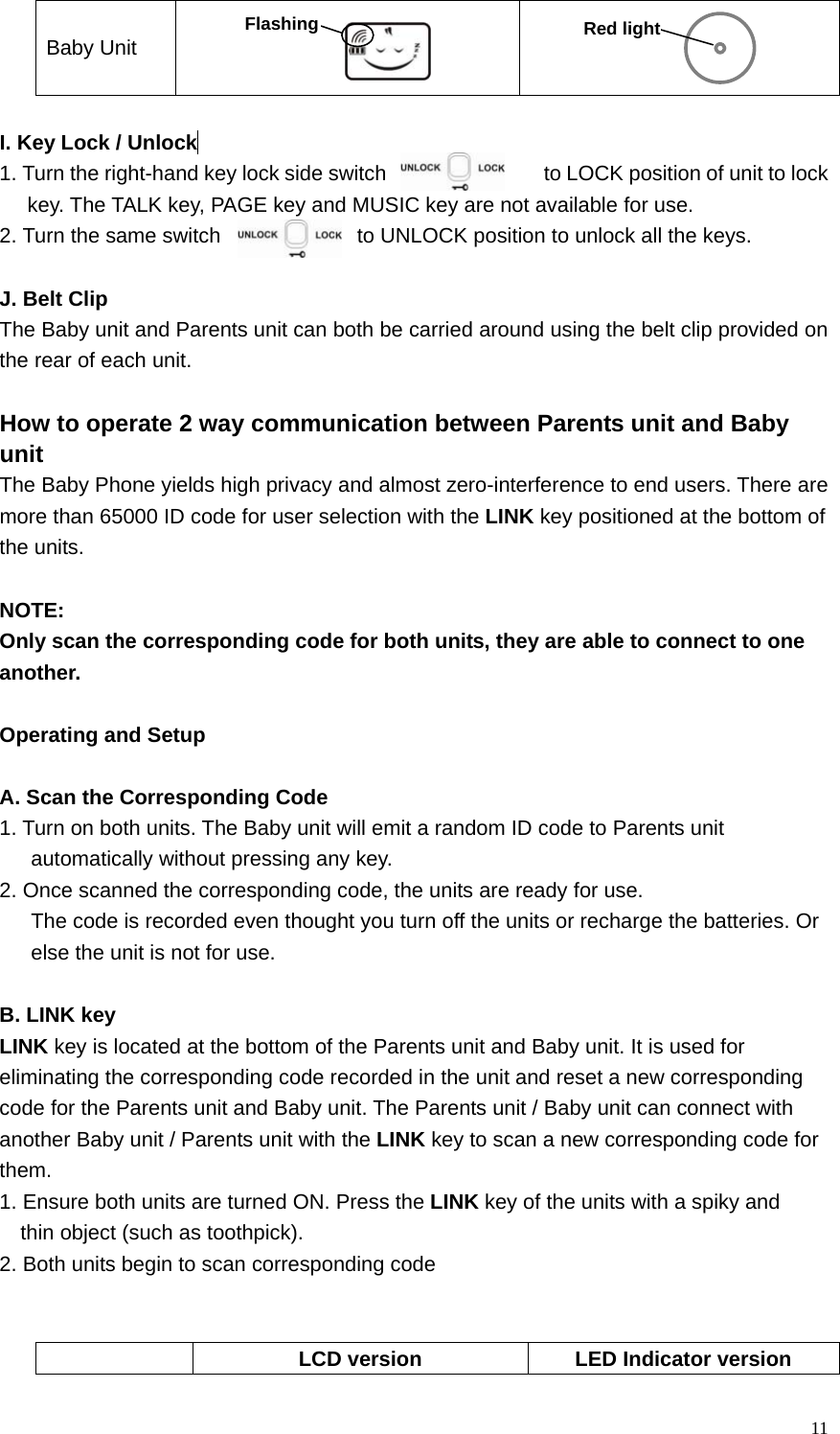  11 Baby Unit      I. Key Lock / Unlock  1. Turn the right-hand key lock side switch                    to LOCK position of unit to lock key. The TALK key, PAGE key and MUSIC key are not available for use. 2. Turn the same switch               to UNLOCK position to unlock all the keys.  J. Belt Clip The Baby unit and Parents unit can both be carried around using the belt clip provided on the rear of each unit.  How to operate 2 way communication between Parents unit and Baby   unit The Baby Phone yields high privacy and almost zero-interference to end users. There are   more than 65000 ID code for user selection with the LINK key positioned at the bottom of   the units.    NOTE:  Only scan the corresponding code for both units, they are able to connect to one   another.   Operating and Setup  A. Scan the Corresponding Code 1. Turn on both units. The Baby unit will emit a random ID code to Parents unit         automatically without pressing any key.   2. Once scanned the corresponding code, the units are ready for use.   The code is recorded even thought you turn off the units or recharge the batteries. Or   else the unit is not for use.  B. LINK key LINK key is located at the bottom of the Parents unit and Baby unit. It is used for   eliminating the corresponding code recorded in the unit and reset a new corresponding   code for the Parents unit and Baby unit. The Parents unit / Baby unit can connect with   another Baby unit / Parents unit with the LINK key to scan a new corresponding code for   them. 1. Ensure both units are turned ON. Press the LINK key of the units with a spiky and   thin object (such as toothpick). 2. Both units begin to scan corresponding code     LCD version  LED Indicator version Red light Flashing