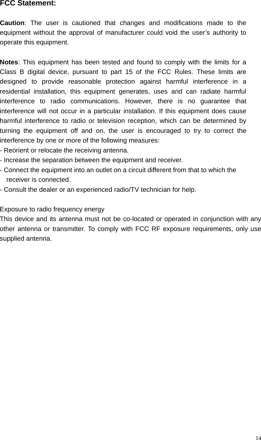   14 FCC Statement:  Caution: The user is cautioned that changes and modifications made to the equipment without the approval of manufacturer could void the user&rsquo;s authority to operate this equipment.  Notes: This equipment has been tested and found to comply with the limits for a Class B digital device, pursuant to part 15 of the FCC Rules. These limits are designed to provide reasonable protection against harmful interference in a residential installation, this equipment generates, uses and can radiate harmful interference to radio communications. However, there is no guarantee that interference will not occur in a particular installation. If this equipment does cause harmful interference to radio or television reception, which can be determined by turning the equipment off and on, the user is encouraged to try to correct the interference by one or more of the following measures: - Reorient or relocate the receiving antenna. - Increase the separation between the equipment and receiver. - Connect the equipment into an outlet on a circuit different from that to which the   receiver is connected. - Consult the dealer or an experienced radio/TV technician for help.  Exposure to radio frequency energy This device and its antenna must not be co-located or operated in conjunction with any other antenna or transmitter. To comply with FCC RF exposure requirements, only use supplied antenna. 