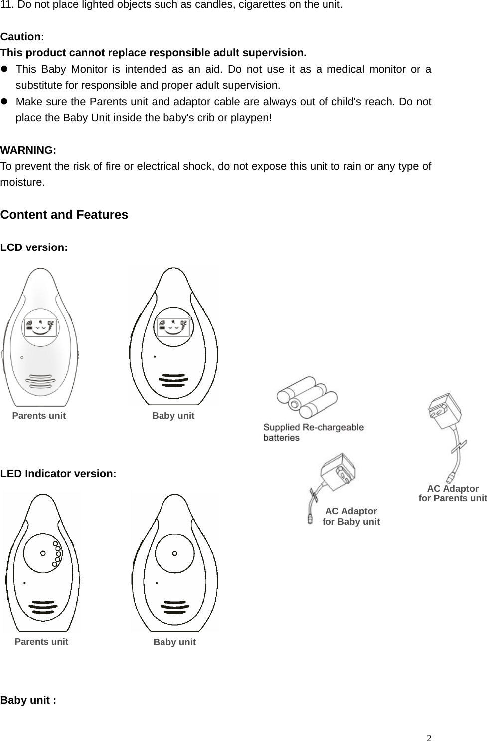   211. Do not place lighted objects such as candles, cigarettes on the unit.  Caution: This product cannot replace responsible adult supervision. z  This Baby Monitor is intended as an aid. Do not use it as a medical monitor or a substitute for responsible and proper adult supervision.   z  Make sure the Parents unit and adaptor cable are always out of child's reach. Do not place the Baby Unit inside the baby's crib or playpen!  WARNING:  To prevent the risk of fire or electrical shock, do not expose this unit to rain or any type of moisture.   Content and Features  LCD version:                 LED Indicator version:              Baby unit : Parents unit AC Adaptor   for Baby unit AC Adaptor for Parents unitBaby unitParents unit  Baby unit