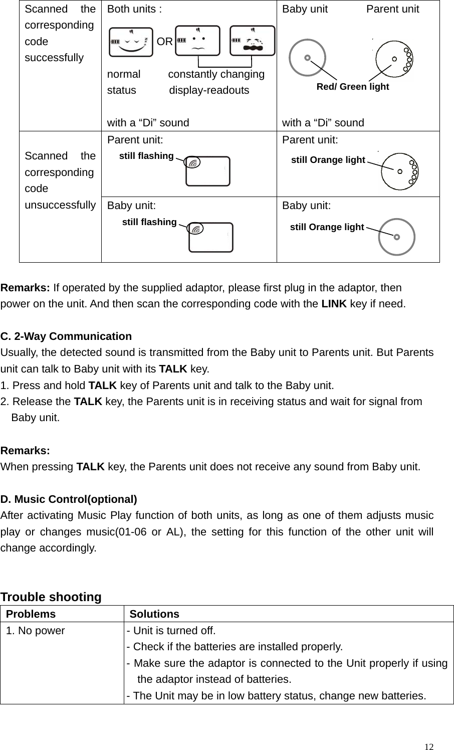   12Scanned the corresponding code successfully Both units :           OR  normal     constantly changing status      display-readouts  with a &ldquo;Di&rdquo; sound Baby unit       Parent unit       with a &ldquo;Di&rdquo; sound   Parent unit:    Parent unit:     Scanned the corresponding code unsuccessfully Baby unit:    Baby unit:    Remarks: If operated by the supplied adaptor, please first plug in the adaptor, then   power on the unit. And then scan the corresponding code with the LINK key if need.        C. 2-Way Communication Usually, the detected sound is transmitted from the Baby unit to Parents unit. But Parents unit can talk to Baby unit with its TALK key.   1. Press and hold TALK key of Parents unit and talk to the Baby unit. 2. Release the TALK key, the Parents unit is in receiving status and wait for signal from   Baby unit.  Remarks:  When pressing TALK key, the Parents unit does not receive any sound from Baby unit.  D. Music Control(optional) After activating Music Play function of both units, as long as one of them adjusts music play or changes music(01-06 or AL), the setting for this function of the other unit will change accordingly.   Trouble shooting   Problems Solutions 1. No power  - Unit is turned off.   - Check if the batteries are installed properly.   - Make sure the adaptor is connected to the Unit properly if using the adaptor instead of batteries. - The Unit may be in low battery status, change new batteries. still Orange light still Orange light Red/ Green light still flashingstill flashing