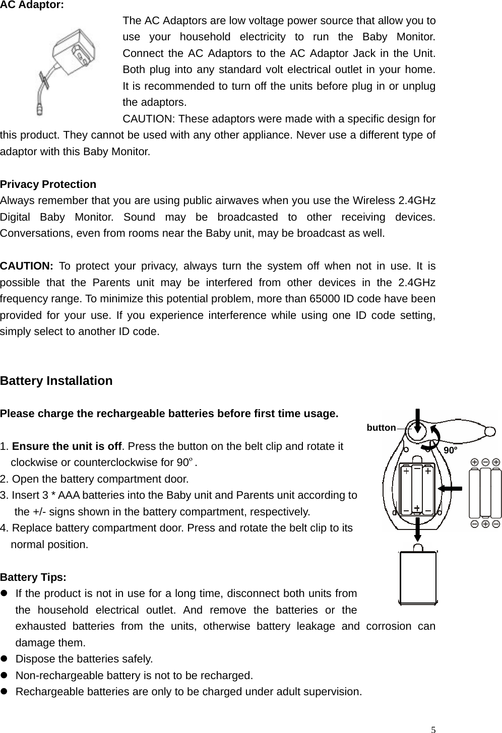   5 AC Adaptor: The AC Adaptors are low voltage power source that allow you to use your household electricity to run the Baby Monitor.  Connect the AC Adaptors to the AC Adaptor Jack in the Unit.  Both plug into any standard volt electrical outlet in your home.  It is recommended to turn off the units before plug in or unplug the adaptors. CAUTION: These adaptors were made with a specific design for this product. They cannot be used with any other appliance. Never use a different type of adaptor with this Baby Monitor.  Privacy Protection Always remember that you are using public airwaves when you use the Wireless 2.4GHz Digital Baby Monitor. Sound may be broadcasted to other receiving devices. Conversations, even from rooms near the Baby unit, may be broadcast as well.  CAUTION: To protect your privacy, always turn the system off when not in use. It is possible that the Parents unit may be interfered from other devices in the 2.4GHz frequency range. To minimize this potential problem, more than 65000 ID code have been provided for your use. If you experience interference while using one ID code setting, simply select to another ID code.     Battery Installation  Please charge the rechargeable batteries before first time usage.  1. Ensure the unit is off. Press the button on the belt clip and rotate it         clockwise or counterclockwise for 90&ordm;. 2. Open the battery compartment door. 3. Insert 3 * AAA batteries into the Baby unit and Parents unit according to the +/- signs shown in the battery compartment, respectively. 4. Replace battery compartment door. Press and rotate the belt clip to its       normal position.  Battery Tips: z  If the product is not in use for a long time, disconnect both units from the household electrical outlet. And remove the batteries or the exhausted batteries from the units, otherwise battery leakage and corrosion can damage them. z  Dispose the batteries safely.   z  Non-rechargeable battery is not to be recharged. z  Rechargeable batteries are only to be charged under adult supervision. button 90&ordm;
