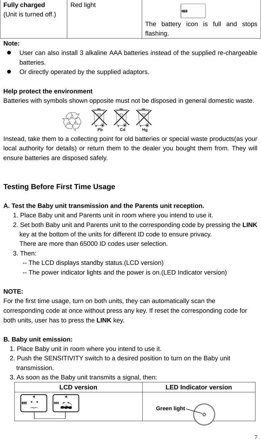   7Fully charged (Unit is turned off.) Red light    The battery icon is full and stops flashing. Note: z  User can also install 3 alkaline AAA batteries instead of the supplied re-chargeable batteries. z  Or directly operated by the supplied adaptors.    Help protect the environment Batteries with symbols shown opposite must not be disposed in general domestic waste.  Instead, take them to a collecting point for old batteries or special waste products(as your local authority for details) or return them to the dealer you bought them from. They will ensure batteries are disposed safely.   Testing Before First Time Usage  A. Test the Baby unit transmission and the Parents unit reception. 1. Place Baby unit and Parents unit in room where you intend to use it.   2. Set both Baby unit and Parents unit to the corresponding code by pressing the LINK key at the bottom of the units for different ID code to ensure privacy. There are more than 65000 ID codes user selection.   3. Then:   -- The LCD displays standby status.(LCD version)   -- The power indicator lights and the power is on.(LED Indicator version)  NOTE:  For the first time usage, turn on both units, they can automatically scan the   corresponding code at once without press any key. If reset the corresponding code for   both units, user has to press the LINK key.     B. Baby unit emission: 1. Place Baby unit in room where you intend to use it. 2. Push the SENSITIVITY switch to a desired position to turn on the Baby unit   transmission. 3. As soon as the Baby unit transmits a signal, then: LCD version  LED Indicator version                                                Green light