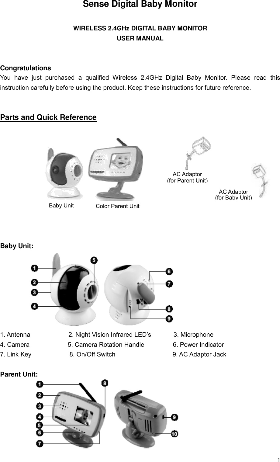  1Sense Digital Baby Monitor  WIRELESS 2.4GHz DIGITAL BABY MONITOR USER MANUAL   Congratulations You have just purchased a qualified Wireless 2.4GHz Digital Baby Monitor. Please read this instruction carefully before using the product. Keep these instructions for future reference.   Parts and Quick Reference             Baby Unit:         1. Antenna            2. Night Vision Infrared LED&rsquo;s       3. Microphone 4. Camera            5. Camera Rotation Handle         6. Power Indicator 7. Link Key            8. On/Off Switch                  9. AC Adaptor Jack  Parent Unit:        AC Adaptor (for Parent Unit)AC Adaptor (for Baby Unit) Baby Unit  Color Parent Unit