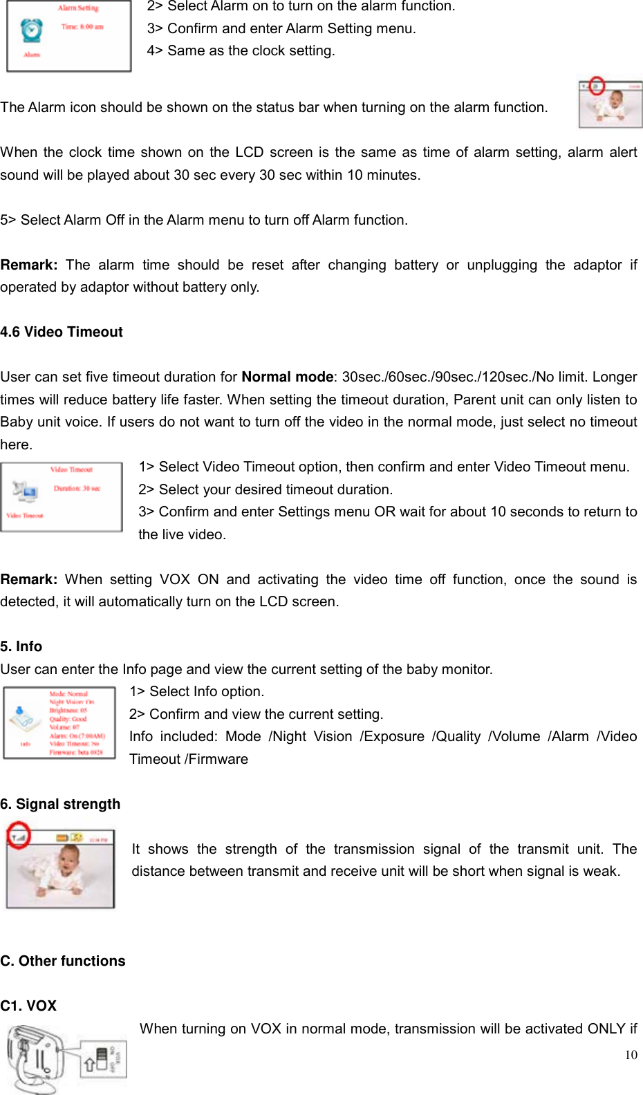  102> Select Alarm on to turn on the alarm function. 3> Confirm and enter Alarm Setting menu. 4> Same as the clock setting.  The Alarm icon should be shown on the status bar when turning on the alarm function.  When the clock time shown on the LCD screen is the same as time of alarm setting, alarm alert sound will be played about 30 sec every 30 sec within 10 minutes.   5> Select Alarm Off in the Alarm menu to turn off Alarm function.  Remark:  The alarm time should be reset after changing battery or unplugging the adaptor if operated by adaptor without battery only.  4.6 Video Timeout  User can set five timeout duration for Normal mode: 30sec./60sec./90sec./120sec./No limit. Longer times will reduce battery life faster. When setting the timeout duration, Parent unit can only listen to Baby unit voice. If users do not want to turn off the video in the normal mode, just select no timeout here. 1> Select Video Timeout option, then confirm and enter Video Timeout menu. 2> Select your desired timeout duration. 3> Confirm and enter Settings menu OR wait for about 10 seconds to return to the live video.  Remark: When setting VOX ON and activating the video time off function, once the sound is detected, it will automatically turn on the LCD screen.  5. Info User can enter the Info page and view the current setting of the baby monitor. 1> Select Info option. 2> Confirm and view the current setting. Info included: Mode /Night Vision /Exposure /Quality /Volume /Alarm /Video Timeout /Firmware  6. Signal strength  It shows the strength of the transmission signal of the transmit unit. The distance between transmit and receive unit will be short when signal is weak.    C. Other functions  C1. VOX When turning on VOX in normal mode, transmission will be activated ONLY if 