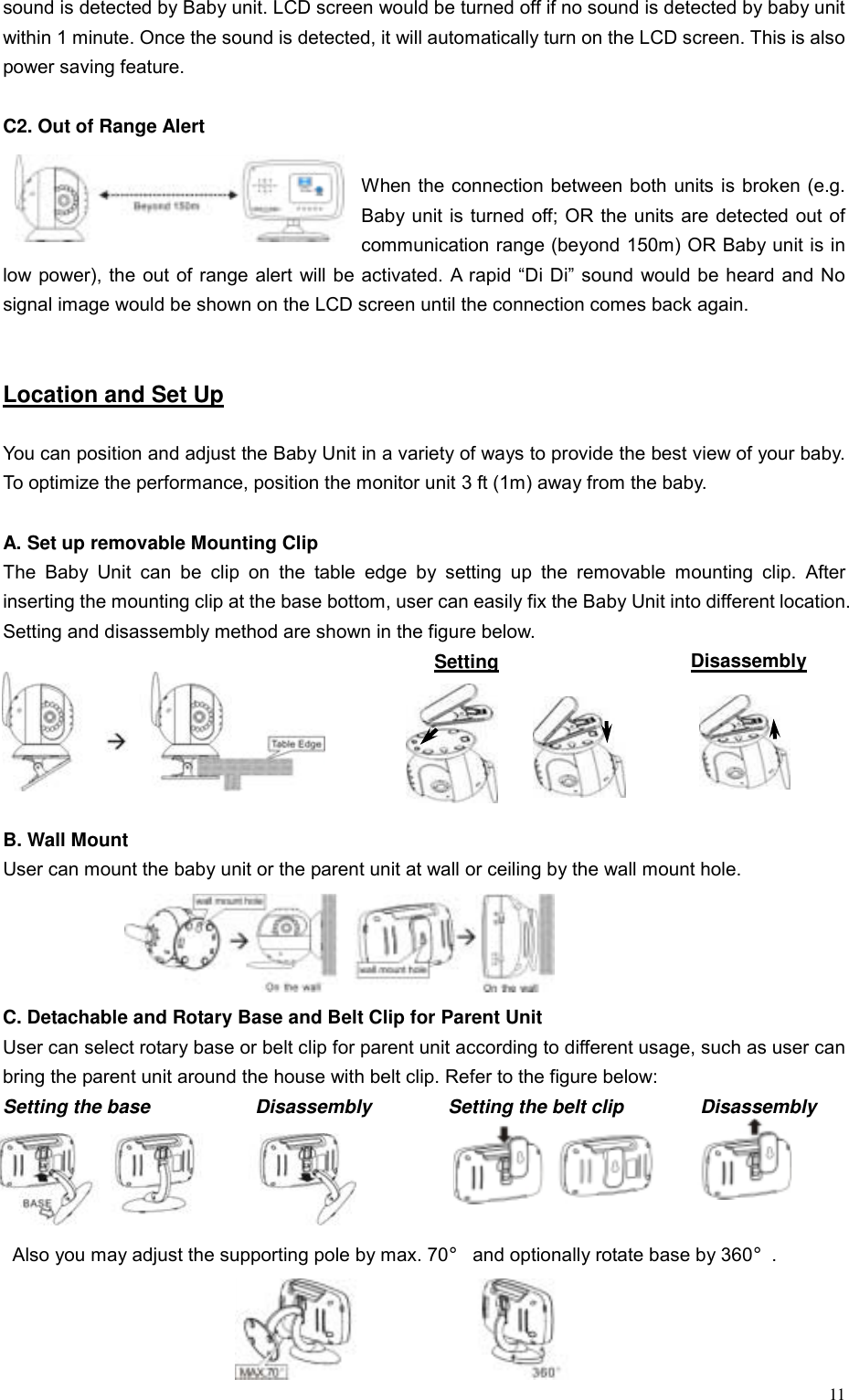  11sound is detected by Baby unit. LCD screen would be turned off if no sound is detected by baby unit within 1 minute. Once the sound is detected, it will automatically turn on the LCD screen. This is also power saving feature.  C2. Out of Range Alert  When the connection between both units is broken (e.g. Baby unit is turned off; OR the units are detected out of communication range (beyond 150m) OR Baby unit is in low power), the out of range alert will be activated. A rapid &ldquo;Di Di&rdquo; sound would be heard and No signal image would be shown on the LCD screen until the connection comes back again.   Location and Set Up  You can position and adjust the Baby Unit in a variety of ways to provide the best view of your baby. To optimize the performance, position the monitor unit 3 ft (1m) away from the baby.  A. Set up removable Mounting Clip   The Baby Unit can be clip on the table edge by setting up the removable mounting clip. After inserting the mounting clip at the base bottom, user can easily fix the Baby Unit into different location. Setting and disassembly method are shown in the figure below. Setting                Disassembly      B. Wall Mount User can mount the baby unit or the parent unit at wall or ceiling by the wall mount hole.    C. Detachable and Rotary Base and Belt Clip for Parent Unit User can select rotary base or belt clip for parent unit according to different usage, such as user can bring the parent unit around the house with belt clip. Refer to the figure below: Setting the base           Disassembly        Setting the belt clip        Disassembly            Also you may adjust the supporting pole by max. 70&deg; and optionally rotate base by 360&deg;.  