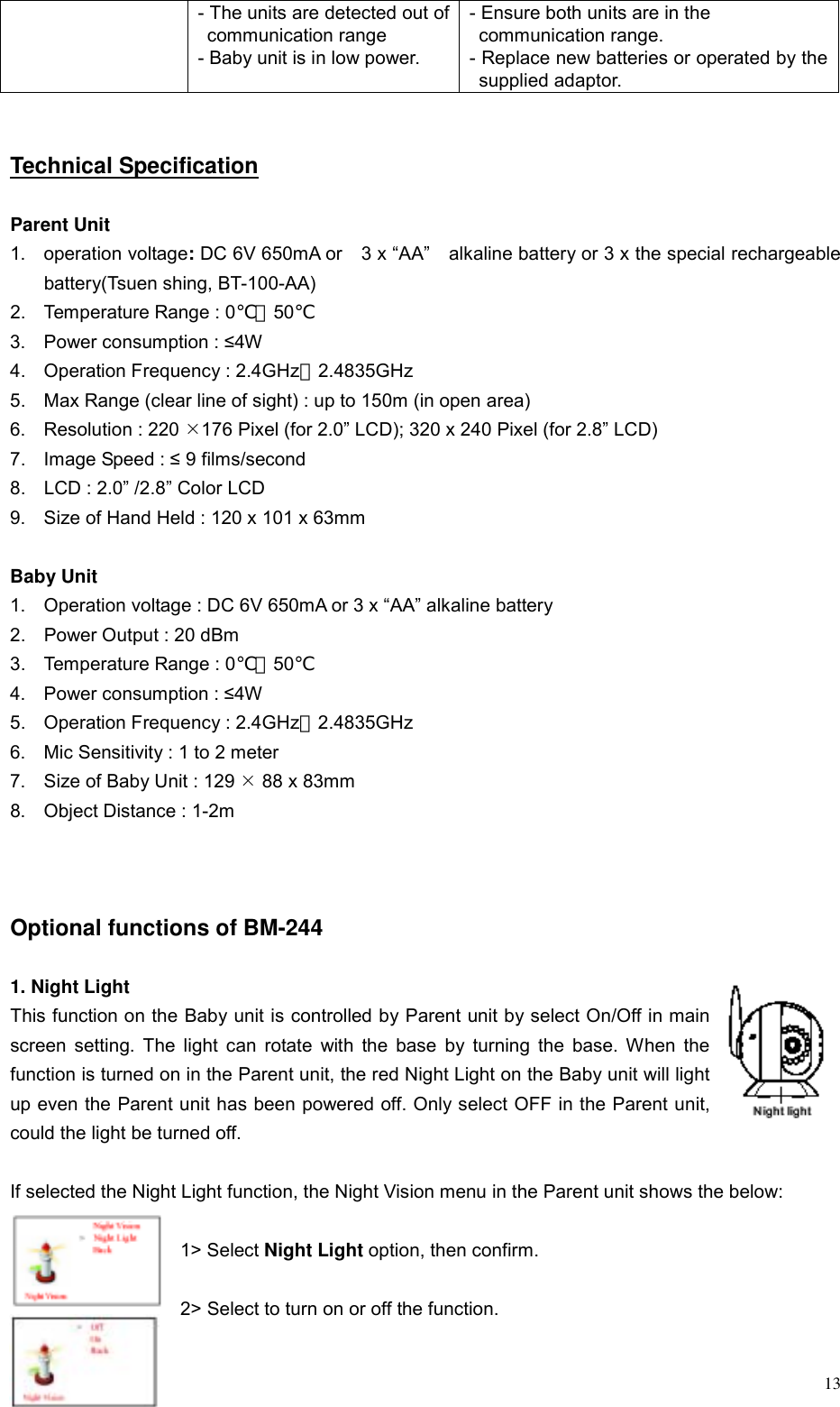  13- The units are detected out of communication range - Baby unit is in low power. - Ensure both units are in the   communication range. - Replace new batteries or operated by the supplied adaptor.   Technical Specification  Parent Unit 1. operation voltage: DC 6V 650mA or    3 x &ldquo;AA&rdquo;    alkaline battery or 3 x the special rechargeable battery(Tsuen shing, BT-100-AA) 2.  Temperature Range : 0℃～50℃  3.  Power consumption : &le;4W  4.  Operation Frequency : 2.4GHz～2.4835GHz 5.  Max Range (clear line of sight) : up to 150m (in open area) 6. Resolution : 220 &macr;176 Pixel (for 2.0&rdquo; LCD); 320 x 240 Pixel (for 2.8&rdquo; LCD) 7.  Image Speed : &le; 9 films/second 8.  LCD : 2.0&rdquo; /2.8&rdquo; Color LCD   9.  Size of Hand Held : 120 x 101 x 63mm  Baby Unit 1.  Operation voltage : DC 6V 650mA or 3 x &ldquo;AA&rdquo; alkaline battery 2.  Power Output : 20 dBm 3.  Temperature Range : 0℃～50℃ 4.  Power consumption : &le;4W 5.  Operation Frequency : 2.4GHz～2.4835GHz 6.  Mic Sensitivity : 1 to 2 meter 7.  Size of Baby Unit : 129 &macr; 88 x 83mm 8.  Object Distance : 1-2m    Optional functions of BM-244  1. Night Light   This function on the Baby unit is controlled by Parent unit by select On/Off in main screen setting. The light can rotate with the base by turning the base. When the function is turned on in the Parent unit, the red Night Light on the Baby unit will light up even the Parent unit has been powered off. Only select OFF in the Parent unit, could the light be turned off.  If selected the Night Light function, the Night Vision menu in the Parent unit shows the below:    1> Select Night Light option, then confirm.  2> Select to turn on or off the function.  