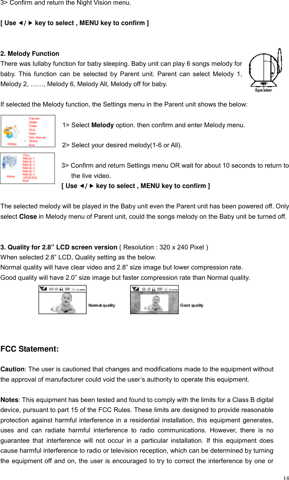  143> Confirm and return the Night Vision menu.  [ Use e/f key to select , MENU key to confirm ]   2. Melody Function   There was lullaby function for baby sleeping. Baby unit can play 6 songs melody for baby. This function can be selected by Parent unit. Parent can select Melody 1, Melody 2, &hellip;&hellip;, Melody 6, Melody All, Melody off for baby.    If selected the Melody function, the Settings menu in the Parent unit shows the below:  1> Select Melody option. then confirm and enter Melody menu.  2> Select your desired melody(1-6 or All).    3> Confirm and return Settings menu OR wait for about 10 seconds to return to       the live video. [ Use e/f key to select , MENU key to confirm ]  The selected melody will be played in the Baby unit even the Parent unit has been powered off. Only select Close in Melody menu of Parent unit, could the songs melody on the Baby unit be turned off.   3. Quality for 2.8&rdquo; LCD screen version ( Resolution : 320 x 240 Pixel ) When selected 2.8&rdquo; LCD, Quality setting as the below.   Normal quality will have clear video and 2.8&rdquo; size image but lower compression rate. Good quality will have 2.0&rdquo; size image but faster compression rate than Normal quality.       FCC Statement:  Caution: The user is cautioned that changes and modifications made to the equipment without the approval of manufacturer could void the user&rsquo;s authority to operate this equipment.  Notes: This equipment has been tested and found to comply with the limits for a Class B digital device, pursuant to part 15 of the FCC Rules. These limits are designed to provide reasonable protection against harmful interference in a residential installation, this equipment generates, uses and can radiate harmful interference to radio communications. However, there is no guarantee that interference will not occur in a particular installation. If this equipment does cause harmful interference to radio or television reception, which can be determined by turning the equipment off and on, the user is encouraged to try to correct the interference by one or 