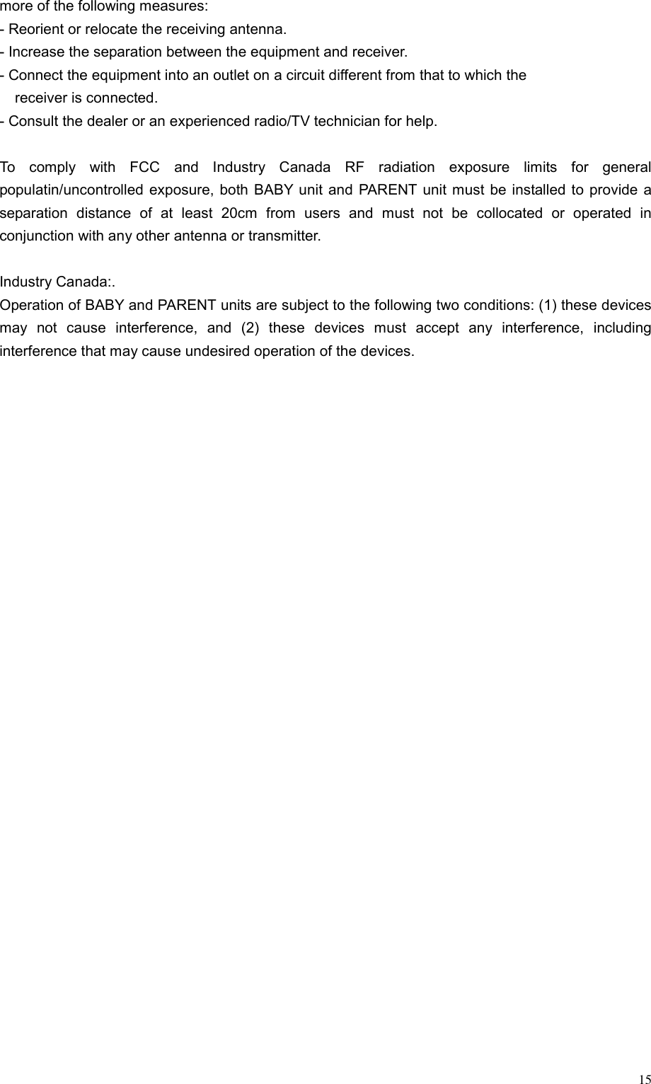  15more of the following measures: - Reorient or relocate the receiving antenna. - Increase the separation between the equipment and receiver. - Connect the equipment into an outlet on a circuit different from that to which the   receiver is connected. - Consult the dealer or an experienced radio/TV technician for help.  To comply with FCC and Industry Canada RF radiation exposure limits for general populatin/uncontrolled exposure, both BABY unit and PARENT unit must be installed to provide a separation distance of at least 20cm from users and must not be collocated or operated in conjunction with any other antenna or transmitter.  Industry Canada:. Operation of BABY and PARENT units are subject to the following two conditions: (1) these devices may not cause interference, and (2) these devices must accept any interference, including interference that may cause undesired operation of the devices.  