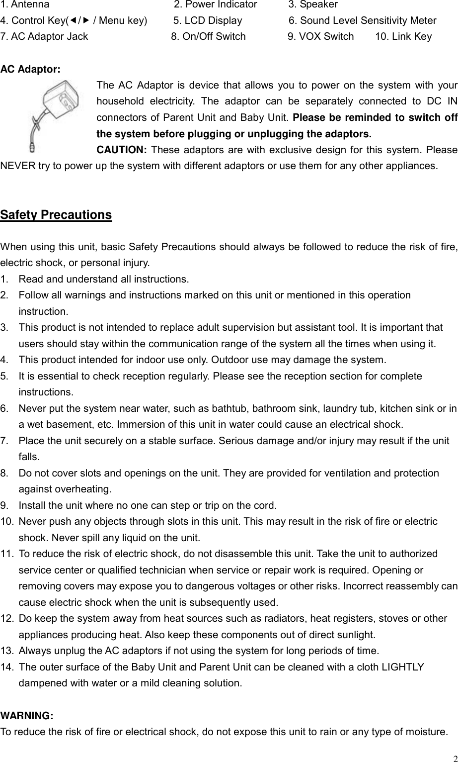  21. Antenna                        2. Power Indicator      3. Speaker 4. Control Key(e/f / Menu key)     5. LCD Display         6. Sound Level Sensitivity Meter    7. AC Adaptor Jack                8. On/Off Switch        9. VOX Switch    10. Link Key  AC Adaptor: The AC Adaptor is device that allows you to power on the system with your household electricity. The adaptor can be separately connected to DC IN connectors of Parent Unit and Baby Unit. Please be reminded to switch off the system before plugging or unplugging the adaptors. CAUTION: These adaptors are with exclusive design for this system. Please NEVER try to power up the system with different adaptors or use them for any other appliances.       Safety Precautions  When using this unit, basic Safety Precautions should always be followed to reduce the risk of fire, electric shock, or personal injury. 1.  Read and understand all instructions. 2.  Follow all warnings and instructions marked on this unit or mentioned in this operation instruction. 3.  This product is not intended to replace adult supervision but assistant tool. It is important that users should stay within the communication range of the system all the times when using it. 4.  This product intended for indoor use only. Outdoor use may damage the system. 5.  It is essential to check reception regularly. Please see the reception section for complete instructions. 6.  Never put the system near water, such as bathtub, bathroom sink, laundry tub, kitchen sink or in a wet basement, etc. Immersion of this unit in water could cause an electrical shock. 7.  Place the unit securely on a stable surface. Serious damage and/or injury may result if the unit falls. 8.  Do not cover slots and openings on the unit. They are provided for ventilation and protection against overheating. 9.  Install the unit where no one can step or trip on the cord. 10.  Never push any objects through slots in this unit. This may result in the risk of fire or electric shock. Never spill any liquid on the unit. 11.  To reduce the risk of electric shock, do not disassemble this unit. Take the unit to authorized service center or qualified technician when service or repair work is required. Opening or removing covers may expose you to dangerous voltages or other risks. Incorrect reassembly can cause electric shock when the unit is subsequently used. 12.  Do keep the system away from heat sources such as radiators, heat registers, stoves or other appliances producing heat. Also keep these components out of direct sunlight. 13.  Always unplug the AC adaptors if not using the system for long periods of time. 14.  The outer surface of the Baby Unit and Parent Unit can be cleaned with a cloth LIGHTLY dampened with water or a mild cleaning solution.  WARNING:  To reduce the risk of fire or electrical shock, do not expose this unit to rain or any type of moisture. 