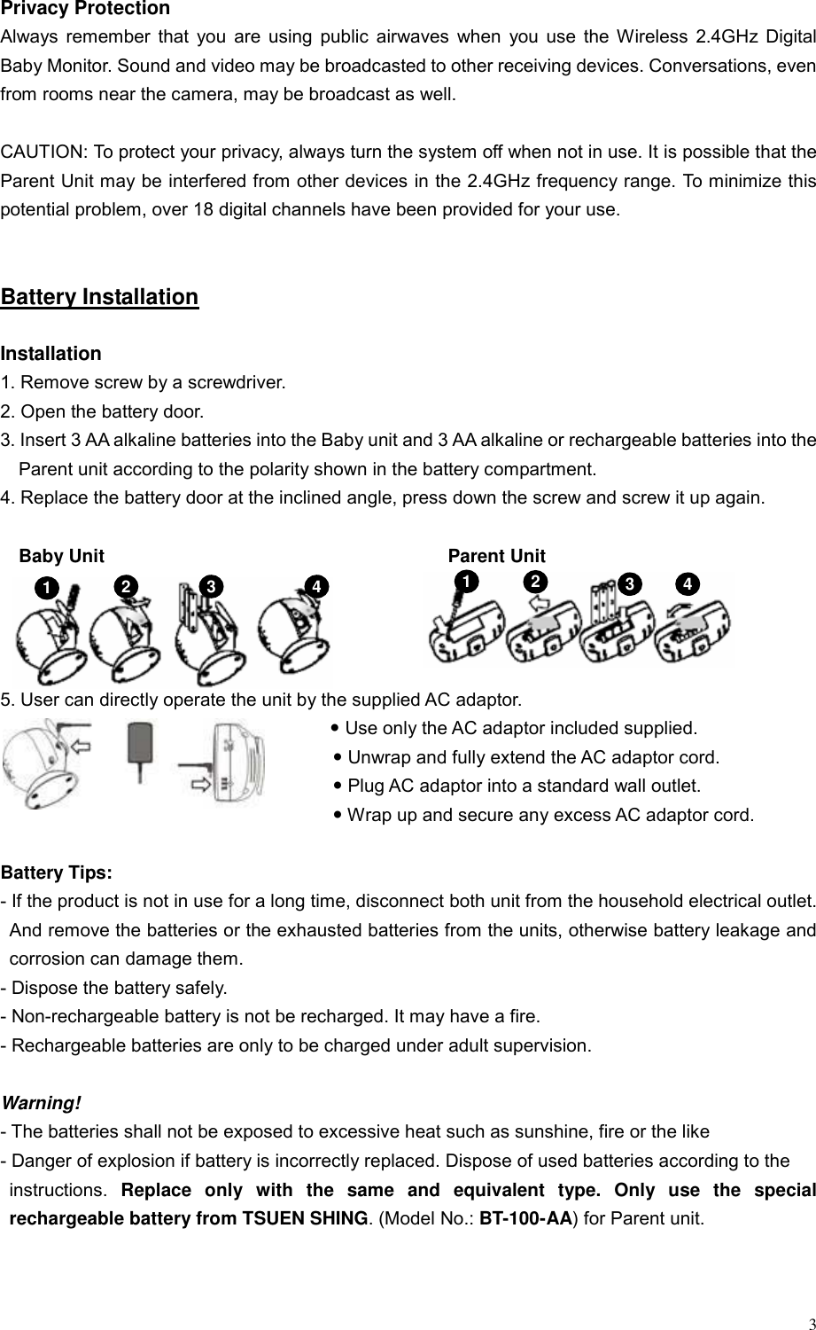  3 Privacy Protection Always remember that you are using public airwaves when you use the Wireless 2.4GHz Digital Baby Monitor. Sound and video may be broadcasted to other receiving devices. Conversations, even from rooms near the camera, may be broadcast as well.  CAUTION: To protect your privacy, always turn the system off when not in use. It is possible that the Parent Unit may be interfered from other devices in the 2.4GHz frequency range. To minimize this potential problem, over 18 digital channels have been provided for your use.     Battery Installation  Installation 1. Remove screw by a screwdriver.   2. Open the battery door. 3. Insert 3 AA alkaline batteries into the Baby unit and 3 AA alkaline or rechargeable batteries into the Parent unit according to the polarity shown in the battery compartment. 4. Replace the battery door at the inclined angle, press down the screw and screw it up again.  Baby Unit                                     Parent Unit                                5. User can directly operate the unit by the supplied AC adaptor. y Use only the AC adaptor included supplied.   y Unwrap and fully extend the AC adaptor cord.   y Plug AC adaptor into a standard wall outlet. y Wrap up and secure any excess AC adaptor cord.  Battery Tips: - If the product is not in use for a long time, disconnect both unit from the household electrical outlet. And remove the batteries or the exhausted batteries from the units, otherwise battery leakage and corrosion can damage them. - Dispose the battery safely. - Non-rechargeable battery is not be recharged. It may have a fire. - Rechargeable batteries are only to be charged under adult supervision.    Warning! - The batteries shall not be exposed to excessive heat such as sunshine, fire or the like - Danger of explosion if battery is incorrectly replaced. Dispose of used batteries according to the   instructions.  Replace only with the same and equivalent type. Only use the special rechargeable battery from TSUEN SHING. (Model No.: BT-100-AA) for Parent unit.    1  2  3  43  4 12