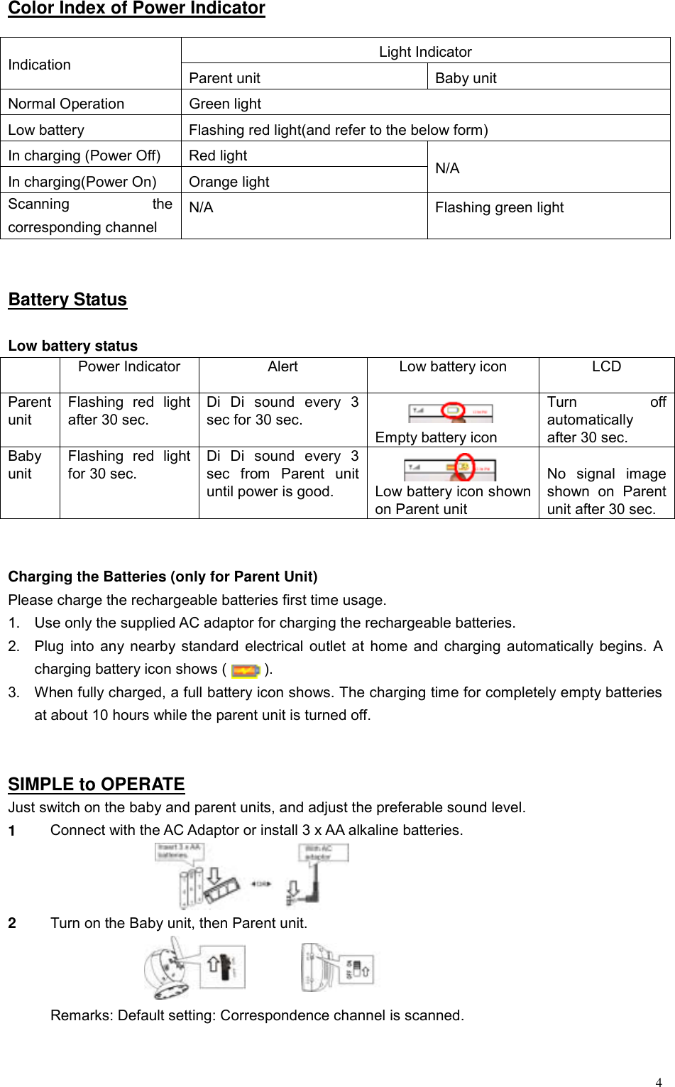 4Color Index of Power Indicator  Light Indicator Indication  Parent unit  Baby unit Normal Operation  Green light Low battery  Flashing red light(and refer to the below form) In charging (Power Off)  Red light In charging(Power On)  Orange light  N/A Scanning the corresponding channel N/A  Flashing green light   Battery Status  Low battery status   Power Indicator  Alert  Low battery icon  LCD Parent unit Flashing red light after 30 sec. Di Di sound every 3 sec for 30 sec.   Empty battery icon Turn off automatically after 30 sec. Baby unit Flashing red light for 30 sec. Di Di sound every 3 sec from Parent unit until power is good.   Low battery icon shown on Parent unit  No signal image shown on Parent unit after 30 sec.   Charging the Batteries (only for Parent Unit) Please charge the rechargeable batteries first time usage.   1.  Use only the supplied AC adaptor for charging the rechargeable batteries. 2.  Plug into any nearby standard electrical outlet at home and charging automatically begins. A charging battery icon shows (          ). 3.  When fully charged, a full battery icon shows. The charging time for completely empty batteries at about 10 hours while the parent unit is turned off.   SIMPLE to OPERATE Just switch on the baby and parent units, and adjust the preferable sound level. 1  Connect with the AC Adaptor or install 3 x AA alkaline batteries.  2  Turn on the Baby unit, then Parent unit.         Remarks: Default setting: Correspondence channel is scanned. 