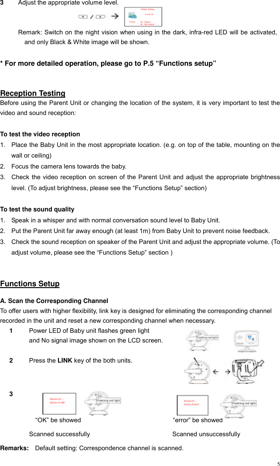 53  Adjust the appropriate volume level.   Remark: Switch on the night vision when using in the dark, infra-red LED will be activated, and only Black &amp; White image will be shown.  * For more detailed operation, please go to P.5 &ldquo;Functions setup&rdquo;   Reception Testing Before using the Parent Unit or changing the location of the system, it is very important to test the video and sound reception:  To test the video reception 1.  Place the Baby Unit in the most appropriate location. (e.g. on top of the table, mounting on the wall or ceiling)   2.  Focus the camera lens towards the baby.   3.  Check the video reception on screen of the Parent Unit and adjust the appropriate brightness level. (To adjust brightness, please see the &ldquo;Functions Setup&rdquo; section)  To test the sound quality 1.  Speak in a whisper and with normal conversation sound level to Baby Unit. 2.  Put the Parent Unit far away enough (at least 1m) from Baby Unit to prevent noise feedback. 3.  Check the sound reception on speaker of the Parent Unit and adjust the appropriate volume. (To adjust volume, please see the &ldquo;Functions Setup&rdquo; section )   Functions Setup  A. Scan the Corresponding Channel To offer users with higher flexibility, link key is designed for eliminating the corresponding channel   recorded in the unit and reset a new corresponding channel when necessary. 1  Power LED of Baby unit flashes green light   and No signal image shown on the LCD screen.            2   Press the LINK key of the both units.   3      &ldquo;OK&rdquo; be showed                             &ldquo;error&rdquo; be showed  Scanned successfully                          Scanned unsuccessfully Remarks:  Default setting: Correspondence channel is scanned.     