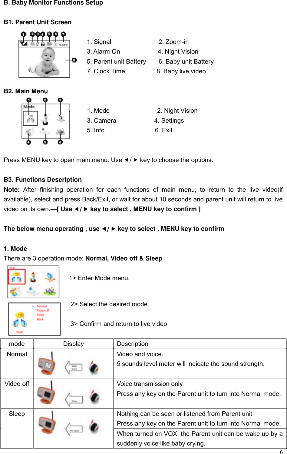  6 B. Baby Monitor Functions Setup  B1. Parent Unit Screen     1. Signal               2. Zoom-in     3. Alarm On            4. Night Vision    5. Parent unit Battery    6. Baby unit Battery     7. Clock Time          8. Baby live video  B2. Main Menu     1. Mode               2. Night Vision     3. Camera            4. Settings  5. Info                6. Exit   Press MENU key to open main menu. Use e/f key to choose the options.  B3. Functions Description Note: After finishing operation for each functions of main menu, to return to the live video(if available), select and press Back/Exit, or wait for about 10 seconds and parent unit will return to live video on its own.&mdash;[ Use e/f key to select , MENU key to confirm ]  The below menu operating , use e/f key to select , MENU key to confirm  1. Mode There are 3 operation mode: Normal, Video off &amp; Sleep  1> Enter Mode menu.    2> Select the desired mode    3> Confirm and return to live video.  mode Display Description Normal  Video and voice.   5 sounds level meter will indicate the sound strength.  Video off  Voice transmission only. Press any key on the Parent unit to turn into Normal mode. Nothing can be seen or listened from Parent unit   Press any key on the Parent unit to turn into Normal mode.Sleep  When turned on VOX, the Parent unit can be wake up by a suddenly voice like baby crying.   