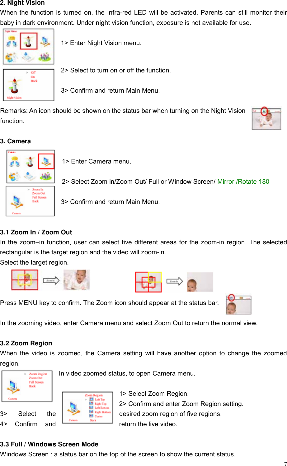  7 2. Night Vision When the function is turned on, the Infra-red LED will be activated. Parents can still monitor their baby in dark environment. Under night vision function, exposure is not available for use.    1> Enter Night Vision menu.  2> Select to turn on or off the function.  3> Confirm and return Main Menu.  Remarks: An icon should be shown on the status bar when turning on the Night Vision function.   3. Camera  1> Enter Camera menu.  2> Select Zoom in/Zoom Out/ Full or Window Screen/ Mirror /Rotate 180  3> Confirm and return Main Menu.   3.1 Zoom In / Zoom Out In the zoom&ndash;in function, user can select five different areas for the zoom-in region. The selected rectangular is the target region and the video will zoom-in.   Select the target region.      Press MENU key to confirm. The Zoom icon should appear at the status bar.    In the zooming video, enter Camera menu and select Zoom Out to return the normal view.  3.2 Zoom Region When the video is zoomed, the Camera setting will have another option to change the zoomed region. In video zoomed status, to open Camera menu.  1> Select Zoom Region. 2> Confirm and enter Zoom Region setting. 3>  Select  the  desired zoom region of five regions. 4> Confirm and  return the live video.   3.3 Full / Windows Screen Mode Windows Screen : a status bar on the top of the screen to show the current status. 