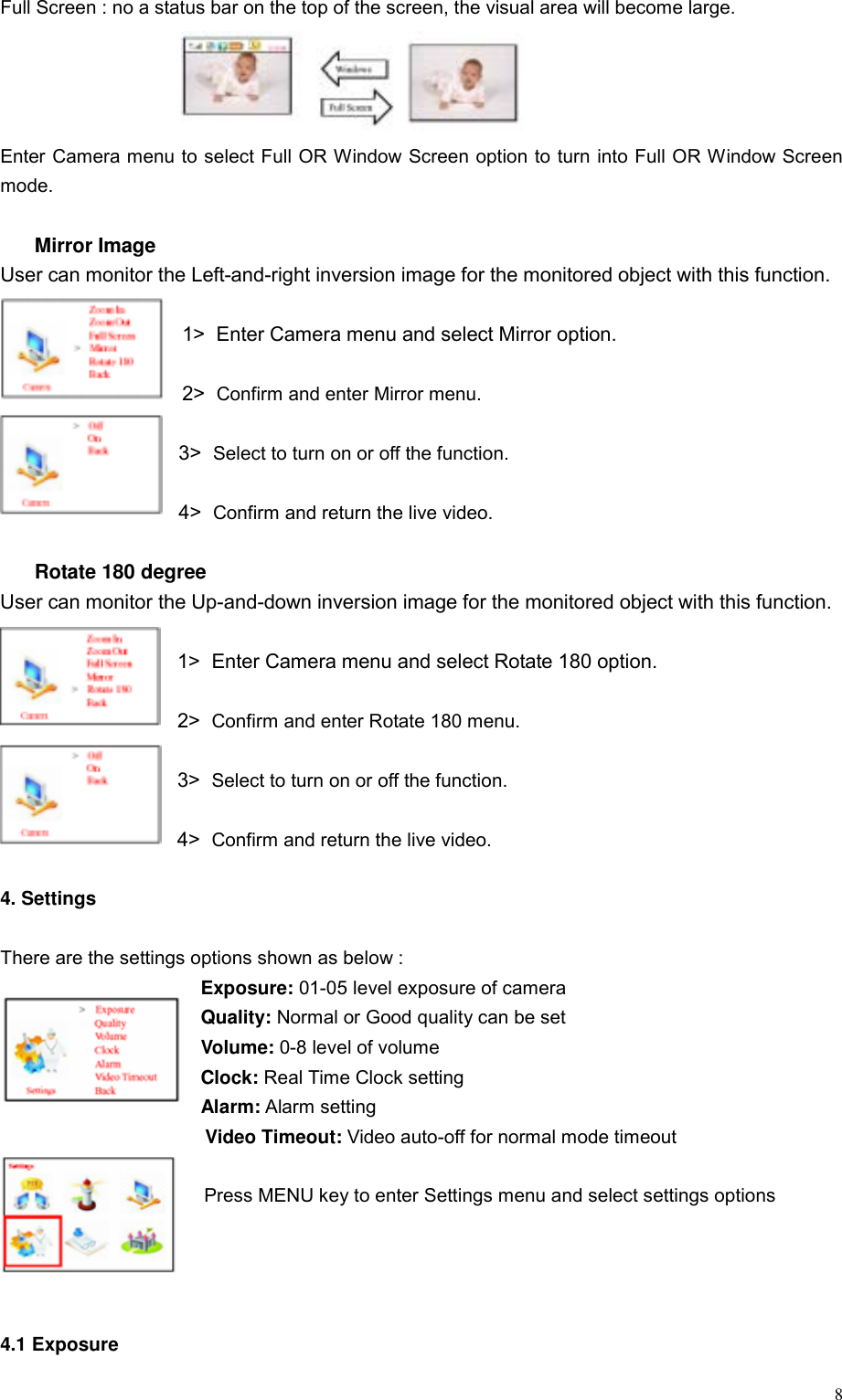  8Full Screen : no a status bar on the top of the screen, the visual area will become large.     Enter Camera menu to select Full OR Window Screen option to turn into Full OR Window Screen mode.    Mirror Image User can monitor the Left-and-right inversion image for the monitored object with this function.  1>  Enter Camera menu and select Mirror option.    2>  Confirm and enter Mirror menu.  3>  Select to turn on or off the function.  4>  Confirm and return the live video.    Rotate 180 degree User can monitor the Up-and-down inversion image for the monitored object with this function.  1>  Enter Camera menu and select Rotate 180 option.  2>  Confirm and enter Rotate 180 menu.  3>  Select to turn on or off the function.  4>  Confirm and return the live video.  4. Settings  There are the settings options shown as below :   Exposure: 01-05 level exposure of camera Quality: Normal or Good quality can be set Volume: 0-8 level of volume Clock: Real Time Clock setting Alarm: Alarm setting Video Timeout: Video auto-off for normal mode timeout    Press MENU key to enter Settings menu and select settings options     4.1 Exposure 
