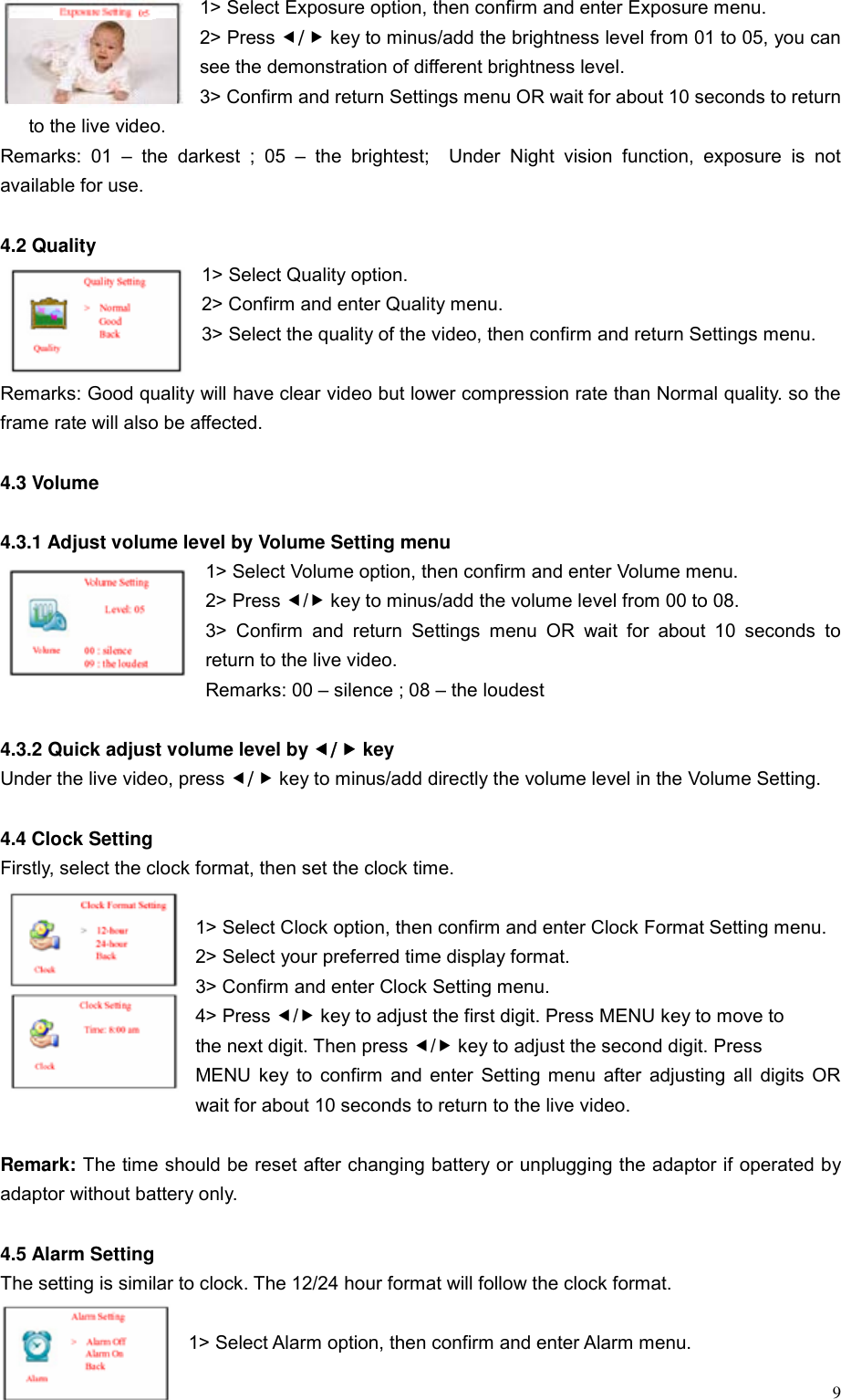  91> Select Exposure option, then confirm and enter Exposure menu. 2> Press e/f key to minus/add the brightness level from 01 to 05, you can see the demonstration of different brightness level. 3> Confirm and return Settings menu OR wait for about 10 seconds to return to the live video.   Remarks: 01 &ndash; the darkest ; 05 &ndash; the brightest;  Under Night vision function, exposure is not available for use.  4.2 Quality   1> Select Quality option. 2> Confirm and enter Quality menu. 3> Select the quality of the video, then confirm and return Settings menu.  Remarks: Good quality will have clear video but lower compression rate than Normal quality. so the frame rate will also be affected.  4.3 Volume  4.3.1 Adjust volume level by Volume Setting menu 1> Select Volume option, then confirm and enter Volume menu. 2> Press e/f key to minus/add the volume level from 00 to 08. 3> Confirm and return Settings menu OR wait for about 10 seconds to return to the live video. Remarks: 00 &ndash; silence ; 08 &ndash; the loudest  4.3.2 Quick adjust volume level by e/f key Under the live video, press e/f key to minus/add directly the volume level in the Volume Setting.        4.4 Clock Setting   Firstly, select the clock format, then set the clock time.  1> Select Clock option, then confirm and enter Clock Format Setting menu. 2> Select your preferred time display format. 3> Confirm and enter Clock Setting menu. 4> Press e/f key to adjust the first digit. Press MENU key to move to   the next digit. Then press e/f key to adjust the second digit. Press   MENU key to confirm and enter Setting menu after adjusting all digits OR wait for about 10 seconds to return to the live video.  Remark: The time should be reset after changing battery or unplugging the adaptor if operated by adaptor without battery only.  4.5 Alarm Setting The setting is similar to clock. The 12/24 hour format will follow the clock format.  1> Select Alarm option, then confirm and enter Alarm menu. 