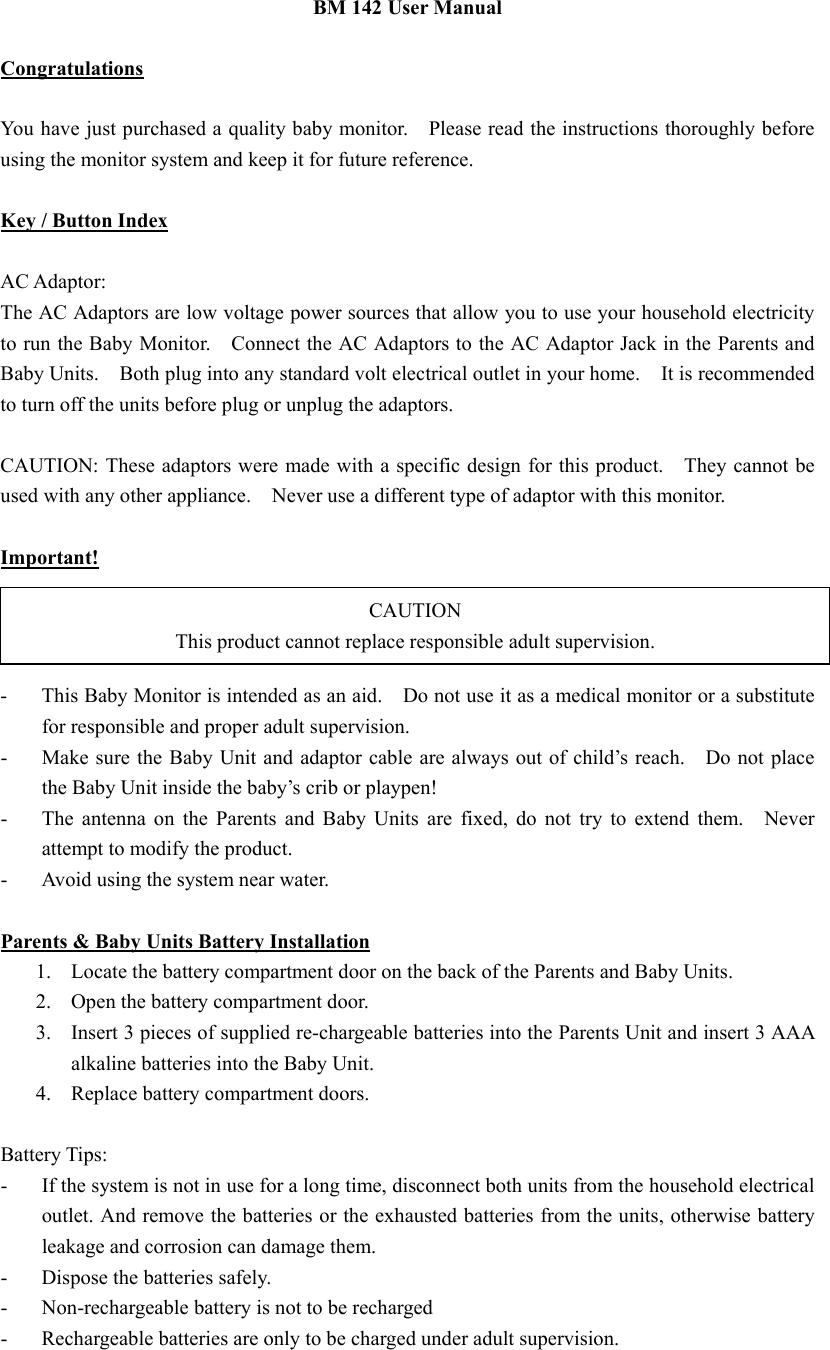 CAUTION This product cannot replace responsible adult supervision. BM 142 User Manual  Congratulations  You have just purchased a quality baby monitor.    Please read the instructions thoroughly before using the monitor system and keep it for future reference.  Key / Button Index  AC Adaptor: The AC Adaptors are low voltage power sources that allow you to use your household electricity to run the Baby Monitor.    Connect the AC Adaptors to the AC Adaptor Jack in the Parents and Baby Units.    Both plug into any standard volt electrical outlet in your home.  It is recommended to turn off the units before plug or unplug the adaptors.  CAUTION: These adaptors were made with a specific design for this product.    They cannot be used with any other appliance.    Never use a different type of adaptor with this monitor.    Important! -  This Baby Monitor is intended as an aid.    Do not use it as a medical monitor or a substitute for responsible and proper adult supervision. -  Make sure the Baby Unit and adaptor cable are always out of child&rsquo;s reach.    Do not place the Baby Unit inside the baby&rsquo;s crib or playpen! -  The antenna on the Parents and Baby Units are fixed, do not try to extend them.  Never attempt to modify the product. -  Avoid using the system near water.  Parents &amp; Baby Units Battery Installation 1.  Locate the battery compartment door on the back of the Parents and Baby Units. 2.  Open the battery compartment door. 3.  Insert 3 pieces of supplied re-chargeable batteries into the Parents Unit and insert 3 AAA alkaline batteries into the Baby Unit.     4.  Replace battery compartment doors.  Battery Tips: -  If the system is not in use for a long time, disconnect both units from the household electrical outlet. And remove the batteries or the exhausted batteries from the units, otherwise battery leakage and corrosion can damage them. -  Dispose the batteries safely. -  Non-rechargeable battery is not to be recharged -  Rechargeable batteries are only to be charged under adult supervision. 