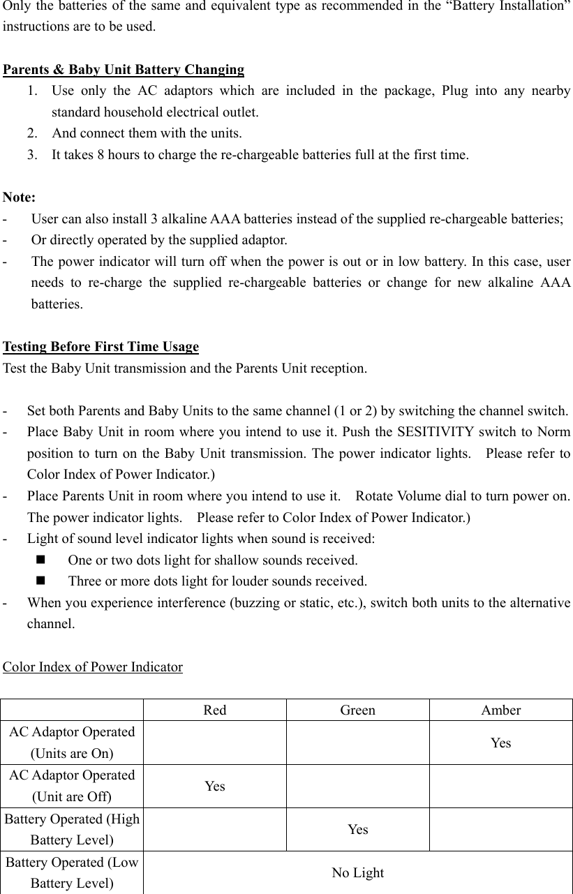  Only the batteries of the same and equivalent type as recommended in the &ldquo;Battery Installation&rdquo; instructions are to be used.  Parents &amp; Baby Unit Battery Changing 1.  Use only the AC adaptors which are included in the package, Plug into any nearby standard household electrical outlet. 2.  And connect them with the units. 3.  It takes 8 hours to charge the re-chargeable batteries full at the first time.  Note: -  User can also install 3 alkaline AAA batteries instead of the supplied re-chargeable batteries; - Or directly operated by the supplied adaptor. -  The power indicator will turn off when the power is out or in low battery. In this case, user needs to re-charge the supplied re-chargeable batteries or change for new alkaline AAA batteries.   Testing Before First Time Usage Test the Baby Unit transmission and the Parents Unit reception.  -  Set both Parents and Baby Units to the same channel (1 or 2) by switching the channel switch. -  Place Baby Unit in room where you intend to use it. Push the SESITIVITY switch to Norm position to turn on the Baby Unit transmission. The power indicator lights.    Please refer to Color Index of Power Indicator.) -  Place Parents Unit in room where you intend to use it.    Rotate Volume dial to turn power on. The power indicator lights.    Please refer to Color Index of Power Indicator.) -  Light of sound level indicator lights when sound is received:   One or two dots light for shallow sounds received.   Three or more dots light for louder sounds received. -  When you experience interference (buzzing or static, etc.), switch both units to the alternative channel.   Color Index of Power Indicator   Red Green Amber AC Adaptor Operated (Units are On)    Yes AC Adaptor Operated (Unit are Off)  Ye s     Battery Operated (High Battery Level)   Yes  Battery Operated (Low Battery Level)  No Light  