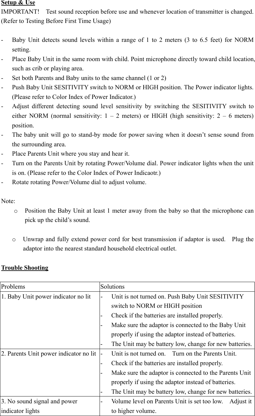Setup &amp; Use IMPORTANT!    Test sound reception before use and whenever location of transmitter is changed. (Refer to Testing Before First Time Usage)  -  Baby Unit detects sound levels within a range of 1 to 2 meters (3 to 6.5 feet) for NORM setting.   -  Place Baby Unit in the same room with child. Point microphone directly toward child location, such as crib or playing area. -  Set both Parents and Baby units to the same channel (1 or 2) -  Push Baby Unit SESITIVITY switch to NORM or HIGH position. The Power indicator lights.   (Please refer to Color Index of Power Indicator.) -  Adjust different detecting sound level sensitivity by switching the SESITIVITY switch to either NORM (normal sensitivity: 1 &ndash; 2 meters) or HIGH (high sensitivity: 2 &ndash; 6 meters) position. -  The baby unit will go to stand-by mode for power saving when it doesn&rsquo;t sense sound from the surrounding area.      -  Place Parents Unit where you stay and hear it. -  Turn on the Parents Unit by rotating Power/Volume dial. Power indicator lights when the unit is on. (Please refer to the Color Index of Power Indicaotr.) -  Rotate rotating Power/Volume dial to adjust volume.  Note: o  Position the Baby Unit at least 1 meter away from the baby so that the microphone can pick up the child&rsquo;s sound.  o  Unwrap and fully extend power cord for best transmission if adaptor is used.    Plug the adaptor into the nearest standard household electrical outlet.  Trouble Shooting  Problems Solutions 1. Baby Unit power indicator no lit  -  Unit is not turned on. Push Baby Unit SESITIVITY switch to NORM or HIGH position   -  Check if the batteries are installed properly.   -  Make sure the adaptor is connected to the Baby Unit properly if using the adaptor instead of batteries. -  The Unit may be battery low, change for new batteries.2. Parents Unit power indicator no lit  -  Unit is not turned on.    Turn on the Parents Unit. -  Check if the batteries are installed properly.   -  Make sure the adaptor is connected to the Parents Unit properly if using the adaptor instead of batteries. -  The Unit may be battery low, change for new batteries. 3. No sound signal and power indicator lights -  Volume level on Parents Unit is set too low.    Adjust it to higher volume. 