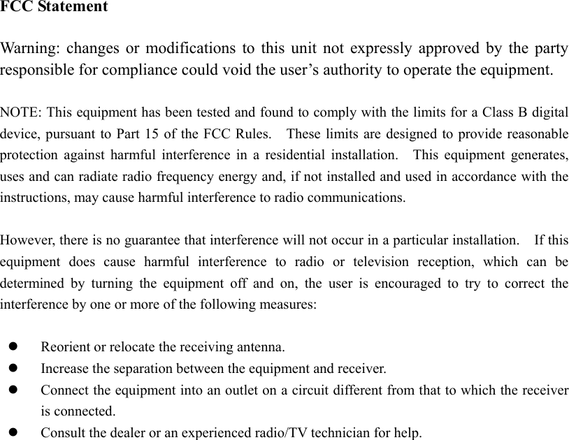 FCC Statement  Warning: changes or modifications to this unit not expressly approved by the party responsible for compliance could void the user&rsquo;s authority to operate the equipment.  NOTE: This equipment has been tested and found to comply with the limits for a Class B digital device, pursuant to Part 15 of the FCC Rules.    These limits are designed to provide reasonable protection against harmful interference in a residential installation.  This equipment generates, uses and can radiate radio frequency energy and, if not installed and used in accordance with the instructions, may cause harmful interference to radio communications.  However, there is no guarantee that interference will not occur in a particular installation.    If this equipment does cause harmful interference to radio or television reception, which can be determined by turning the equipment off and on, the user is encouraged to try to correct the interference by one or more of the following measures:    Reorient or relocate the receiving antenna.   Increase the separation between the equipment and receiver.   Connect the equipment into an outlet on a circuit different from that to which the receiver is connected.   Consult the dealer or an experienced radio/TV technician for help.  