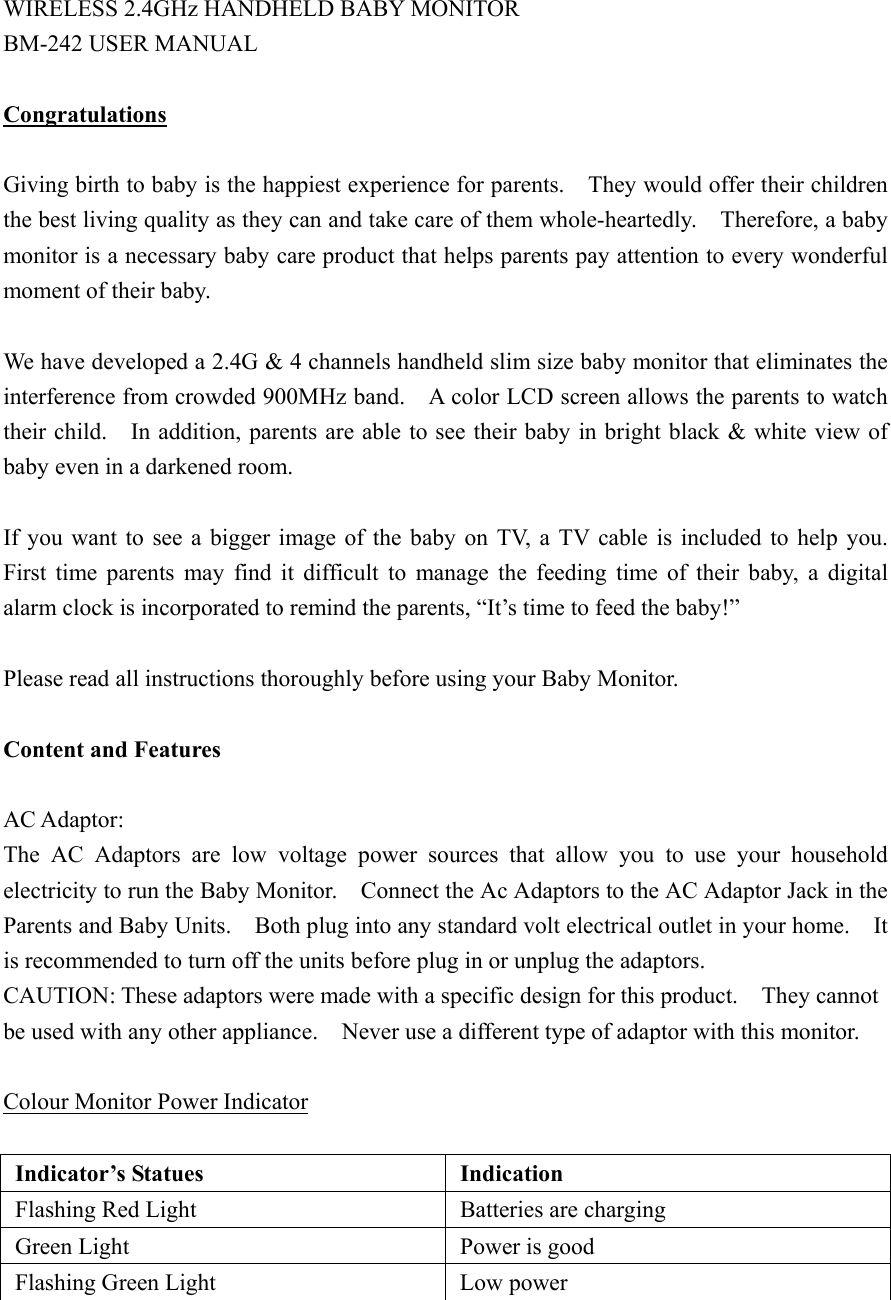 WIRELESS 2.4GHz HANDHELD BABY MONITOR   BM-242 USER MANUAL  Congratulations  Giving birth to baby is the happiest experience for parents.    They would offer their children the best living quality as they can and take care of them whole-heartedly.    Therefore, a baby monitor is a necessary baby care product that helps parents pay attention to every wonderful moment of their baby.  We have developed a 2.4G &amp; 4 channels handheld slim size baby monitor that eliminates the interference from crowded 900MHz band.    A color LCD screen allows the parents to watch their child.    In addition, parents are able to see their baby in bright black &amp; white view of baby even in a darkened room.      If you want to see a bigger image of the baby on TV, a TV cable is included to help you.   First time parents may find it difficult to manage the feeding time of their baby, a digital alarm clock is incorporated to remind the parents, &ldquo;It&rsquo;s time to feed the baby!&rdquo;  Please read all instructions thoroughly before using your Baby Monitor.  Content and Features  AC Adaptor: The AC Adaptors are low voltage power sources that allow you to use your household electricity to run the Baby Monitor.    Connect the Ac Adaptors to the AC Adaptor Jack in the Parents and Baby Units.    Both plug into any standard volt electrical outlet in your home.    It is recommended to turn off the units before plug in or unplug the adaptors. CAUTION: These adaptors were made with a specific design for this product.    They cannot be used with any other appliance.    Never use a different type of adaptor with this monitor.  Colour Monitor Power Indicator   Indicator&rsquo;s Statues   Indication   Flashing Red Light    Batteries are charging   Green Light    Power is good   Flashing Green Light    Low power 