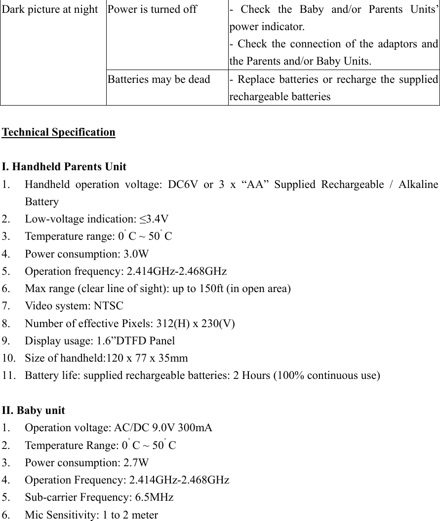 Power is turned off  - Check  the  Baby  and/or  Parents  Units&rsquo; power indicator. - Check the connection of the adaptors and the Parents and/or Baby Units. Dark picture at night Batteries may be dead  - Replace batteries or recharge the supplied rechargeable batteries  Technical Specification  I. Handheld Parents Unit 1.  Handheld operation voltage: DC6V or 3 x &ldquo;AA&rdquo; Supplied Rechargeable / Alkaline Battery 2. Low-voltage indication: &le;3.4V 3.  Temperature range: 0˚ C ~ 50˚ C 4.  Power consumption: 3.0W 5. Operation frequency: 2.414GHz-2.468GHz 6.  Max range (clear line of sight): up to 150ft (in open area) 7.  Video system: NTSC 8.  Number of effective Pixels: 312(H) x 230(V) 9.  Display usage: 1.6&rdquo;DTFD Panel 10.  Size of handheld:120 x 77 x 35mm 11.  Battery life: supplied rechargeable batteries: 2 Hours (100% continuous use)  II. Baby unit 1.  Operation voltage: AC/DC 9.0V 300mA 2.  Temperature Range: 0˚ C ~ 50˚ C 3.  Power consumption: 2.7W 4. Operation Frequency: 2.414GHz-2.468GHz5.  Sub-carrier Frequency: 6.5MHz 6.  Mic Sensitivity: 1 to 2 meter  