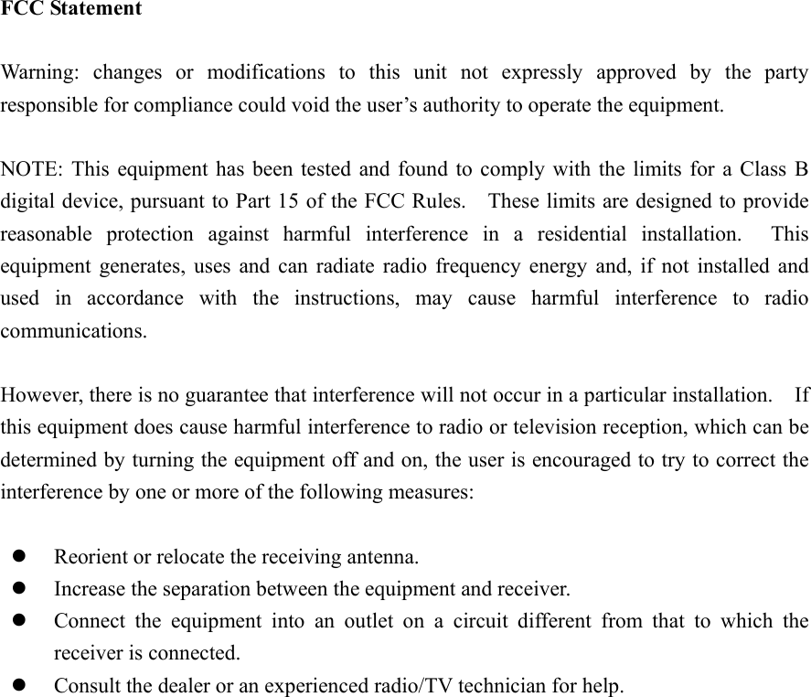 FCC Statement  Warning: changes or modifications to this unit not expressly approved by the party responsible for compliance could void the user&rsquo;s authority to operate the equipment.  NOTE: This equipment has been tested and found to comply with the limits for a Class B digital device, pursuant to Part 15 of the FCC Rules.    These limits are designed to provide reasonable protection against harmful interference in a residential installation.  This equipment generates, uses and can radiate radio frequency energy and, if not installed and used in accordance with the instructions, may cause harmful interference to radio communications.  However, there is no guarantee that interference will not occur in a particular installation.    If this equipment does cause harmful interference to radio or television reception, which can be determined by turning the equipment off and on, the user is encouraged to try to correct the interference by one or more of the following measures:    Reorient or relocate the receiving antenna.   Increase the separation between the equipment and receiver.   Connect the equipment into an outlet on a circuit different from that to which the receiver is connected.   Consult the dealer or an experienced radio/TV technician for help.  