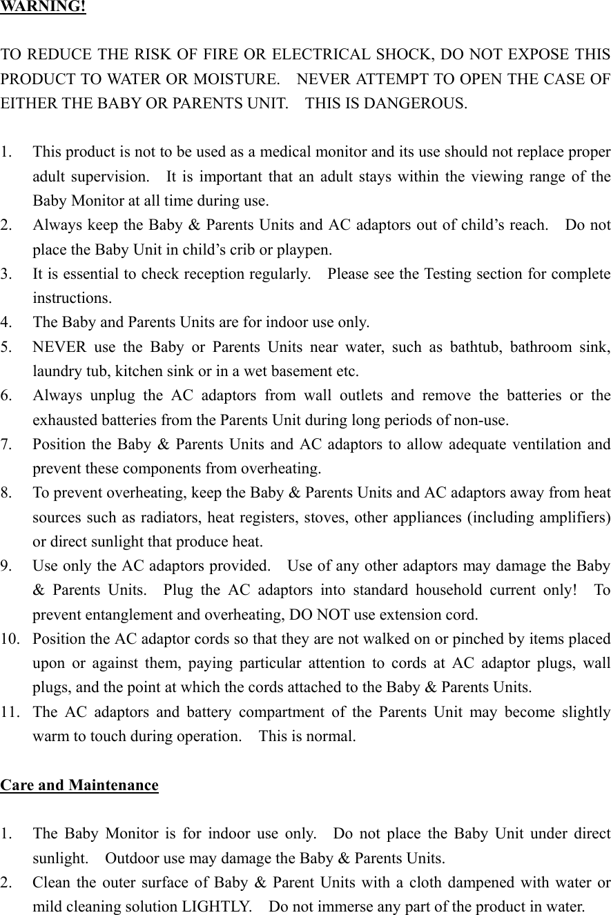 WA R N IN G !   TO REDUCE THE RISK OF FIRE OR ELECTRICAL SHOCK, DO NOT EXPOSE THIS PRODUCT TO WATER OR MOISTURE.    NEVER ATTEMPT TO OPEN THE CASE OF EITHER THE BABY OR PARENTS UNIT.    THIS IS DANGEROUS.  1.  This product is not to be used as a medical monitor and its use should not replace proper adult supervision.   It is important that an adult stays within the viewing range of the Baby Monitor at all time during use. 2.  Always keep the Baby &amp; Parents Units and AC adaptors out of child&rsquo;s reach.    Do not place the Baby Unit in child&rsquo;s crib or playpen. 3.  It is essential to check reception regularly.    Please see the Testing section for complete instructions. 4.  The Baby and Parents Units are for indoor use only. 5.  NEVER use the Baby or Parents Units near water, such as bathtub, bathroom sink, laundry tub, kitchen sink or in a wet basement etc. 6.  Always unplug the AC adaptors from wall outlets and remove the batteries or the exhausted batteries from the Parents Unit during long periods of non-use. 7.  Position the Baby &amp; Parents Units and AC adaptors to allow adequate ventilation and prevent these components from overheating. 8.  To prevent overheating, keep the Baby &amp; Parents Units and AC adaptors away from heat sources such as radiators, heat registers, stoves, other appliances (including amplifiers) or direct sunlight that produce heat.     9.  Use only the AC adaptors provided.    Use of any other adaptors may damage the Baby &amp; Parents Units.  Plug the AC adaptors into standard household current only!  To prevent entanglement and overheating, DO NOT use extension cord. 10.  Position the AC adaptor cords so that they are not walked on or pinched by items placed upon or against them, paying particular attention to cords at AC adaptor plugs, wall plugs, and the point at which the cords attached to the Baby &amp; Parents Units. 11.  The AC adaptors and battery compartment of the Parents Unit may become slightly warm to touch during operation.    This is normal.  Care and Maintenance  1.  The Baby Monitor is for indoor use only.  Do not place the Baby Unit under direct sunlight.    Outdoor use may damage the Baby &amp; Parents Units.   2.  Clean the outer surface of Baby &amp; Parent Units with a cloth dampened with water or mild cleaning solution LIGHTLY.    Do not immerse any part of the product in water.     