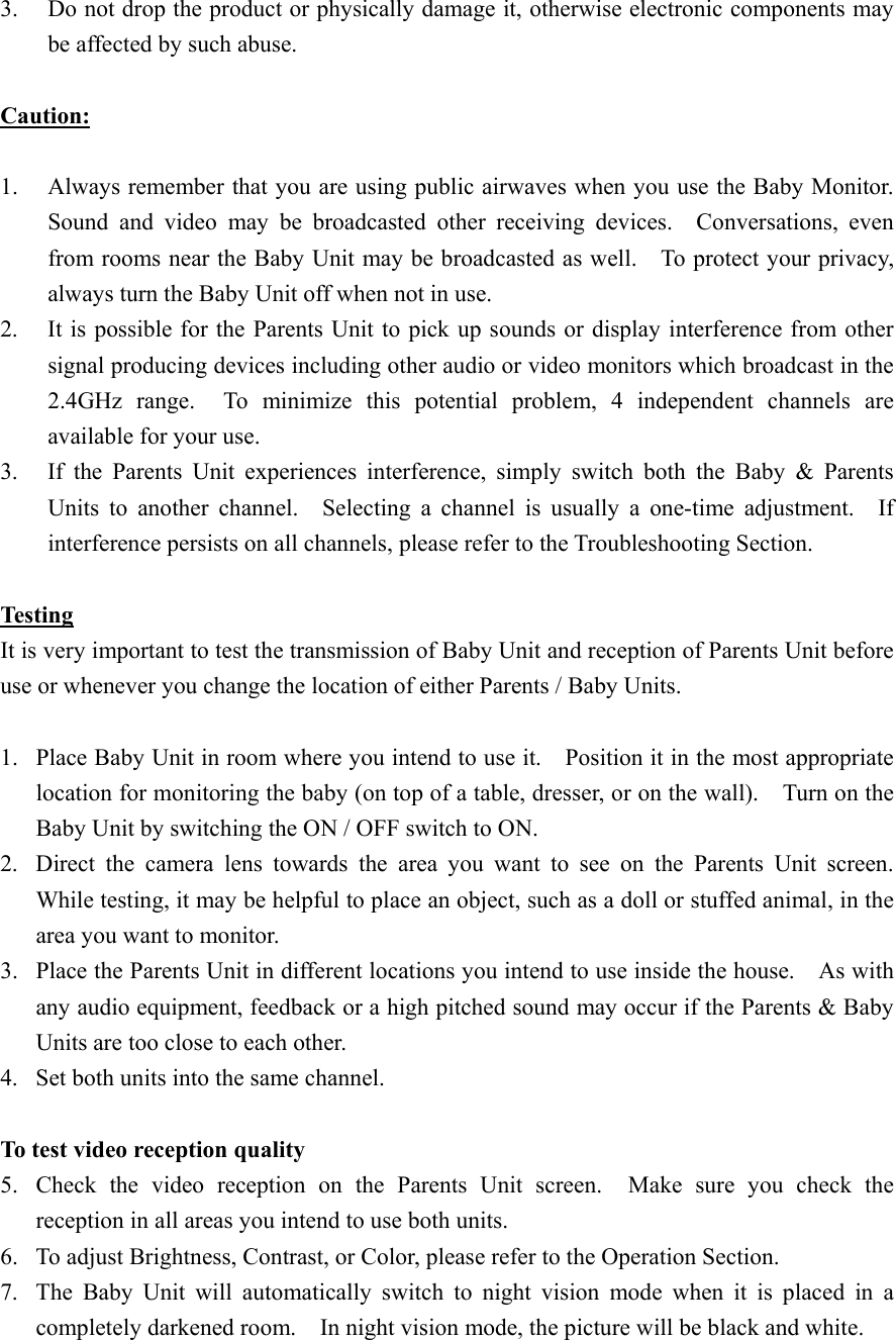 3.  Do not drop the product or physically damage it, otherwise electronic components may be affected by such abuse.  Caution:  1.  Always remember that you are using public airwaves when you use the Baby Monitor.       Sound and video may be broadcasted other receiving devices.  Conversations, even from rooms near the Baby Unit may be broadcasted as well.    To protect your privacy, always turn the Baby Unit off when not in use. 2.  It is possible for the Parents Unit to pick up sounds or display interference from other signal producing devices including other audio or video monitors which broadcast in the 2.4GHz range.  To minimize this potential problem, 4 independent channels are available for your use. 3.  If the Parents Unit experiences interference, simply switch both the Baby &amp; Parents Units to another channel.  Selecting a channel is usually a one-time adjustment.  If interference persists on all channels, please refer to the Troubleshooting Section.  Testing It is very important to test the transmission of Baby Unit and reception of Parents Unit before use or whenever you change the location of either Parents / Baby Units.  1.  Place Baby Unit in room where you intend to use it.    Position it in the most appropriate location for monitoring the baby (on top of a table, dresser, or on the wall).    Turn on the Baby Unit by switching the ON / OFF switch to ON. 2.  Direct the camera lens towards the area you want to see on the Parents Unit screen.  While testing, it may be helpful to place an object, such as a doll or stuffed animal, in the area you want to monitor. 3.  Place the Parents Unit in different locations you intend to use inside the house.    As with any audio equipment, feedback or a high pitched sound may occur if the Parents &amp; Baby Units are too close to each other.     4.  Set both units into the same channel.  To test video reception quality 5.  Check the video reception on the Parents Unit screen.  Make sure you check the reception in all areas you intend to use both units. 6.  To adjust Brightness, Contrast, or Color, please refer to the Operation Section.   7.  The Baby Unit will automatically switch to night vision mode when it is placed in a completely darkened room.    In night vision mode, the picture will be black and white. 