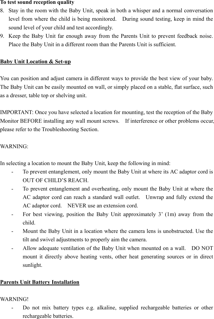 To test sound reception quality 8.  Stay in the room with the Baby Unit, speak in both a whisper and a normal conversation level from where the child is being monitored.    During sound testing, keep in mind the sound level of your child and test accordingly.     9.  Keep the Baby Unit far enough away from the Parents Unit to prevent feedback noise.     Place the Baby Unit in a different room than the Parents Unit is sufficient.  Baby Unit Location &amp; Set-up  You can position and adjust camera in different ways to provide the best view of your baby.   The Baby Unit can be easily mounted on wall, or simply placed on a stable, flat surface, such as a dresser, table top or shelving unit.  IMPORTANT: Once you have selected a location for mounting, test the reception of the Baby Monitor BEFORE installing any wall mount screws.    If interference or other problems occur, please refer to the Troubleshooting Section.  WARNING:  In selecting a location to mount the Baby Unit, keep the following in mind: -  To prevent entanglement, only mount the Baby Unit at where its AC adaptor cord is OUT OF CHILD&rsquo;S REACH. -  To prevent entanglement and overheating, only mount the Baby Unit at where the AC adaptor cord can reach a standard wall outlet.    Unwrap and fully extend the AC adaptor cord.    NEVER use an extension cord. -  For best viewing, position the Baby Unit approximately 3&rsquo; (1m) away from the child. -  Mount the Baby Unit in a location where the camera lens is unobstructed. Use the tilt and swivel adjustments to properly aim the camera. -  Allow adequate ventilation of the Baby Unit when mounted on a wall.    DO NOT mount it directly above heating vents, other heat generating sources or in direct sunlight.  Parents Unit Battery Installation  WARNING! -  Do not mix battery types e.g. alkaline, supplied rechargeable batteries or other rechargeable batteries. 
