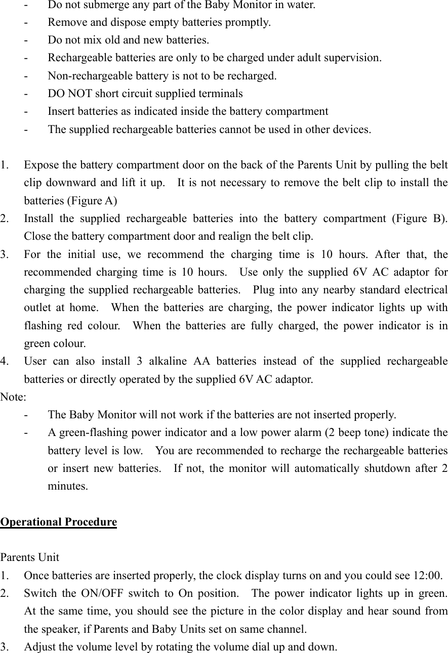 -  Do not submerge any part of the Baby Monitor in water. -  Remove and dispose empty batteries promptly. -  Do not mix old and new batteries. -  Rechargeable batteries are only to be charged under adult supervision. -  Non-rechargeable battery is not to be recharged. -  DO NOT short circuit supplied terminals -  Insert batteries as indicated inside the battery compartment -  The supplied rechargeable batteries cannot be used in other devices.  1.  Expose the battery compartment door on the back of the Parents Unit by pulling the belt clip downward and lift it up.    It is not necessary to remove the belt clip to install the batteries (Figure A) 2.  Install the supplied rechargeable batteries into the battery compartment (Figure B).  Close the battery compartment door and realign the belt clip. 3.  For the initial use, we recommend the charging time is 10 hours. After that, the recommended charging time is 10 hours.  Use only the supplied 6V AC adaptor for charging the supplied rechargeable batteries.    Plug into any nearby standard electrical outlet at home.  When the batteries are charging, the power indicator lights up with flashing red colour.  When the batteries are fully charged, the power indicator is in green colour. 4.  User can also install 3 alkaline AA batteries instead of the supplied rechargeable batteries or directly operated by the supplied 6V AC adaptor. Note:  -  The Baby Monitor will not work if the batteries are not inserted properly. -  A green-flashing power indicator and a low power alarm (2 beep tone) indicate the battery level is low.    You are recommended to recharge the rechargeable batteries or insert new batteries.  If not, the monitor will automatically shutdown after 2 minutes.  Operational Procedure  Parents Unit 1.  Once batteries are inserted properly, the clock display turns on and you could see 12:00. 2.  Switch the ON/OFF switch to On position.   The power indicator lights up in green.  At the same time, you should see the picture in the color display and hear sound from the speaker, if Parents and Baby Units set on same channel.   3.  Adjust the volume level by rotating the volume dial up and down.  