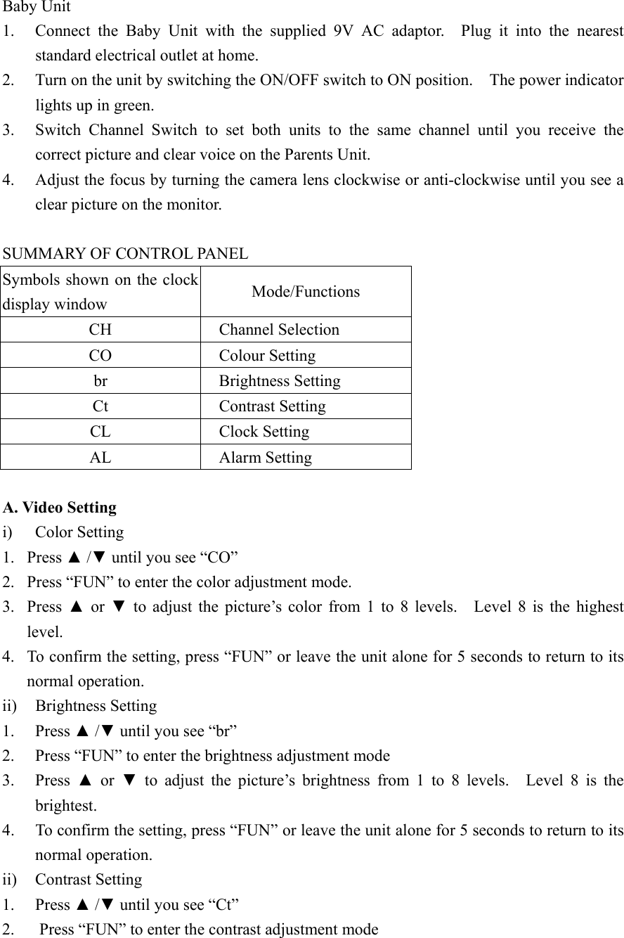 Baby Unit 1.  Connect the Baby Unit with the supplied 9V AC adaptor.  Plug it into the nearest standard electrical outlet at home. 2.  Turn on the unit by switching the ON/OFF switch to ON position.    The power indicator lights up in green. 3.  Switch Channel Switch to set both units to the same channel until you receive the correct picture and clear voice on the Parents Unit. 4.  Adjust the focus by turning the camera lens clockwise or anti-clockwise until you see a clear picture on the monitor.   SUMMARY OF CONTROL PANEL   Symbols shown on the clock display window  Mode/Functions CH Channel Selection CO Colour Setting br    Brightness Setting Ct    Contrast Setting CL    Clock Setting AL    Alarm Setting  A. Video Setting i) Color Setting 1. Press ▲ /▼ until you see &ldquo;CO&rdquo; 2.  Press &ldquo;FUN&rdquo; to enter the color adjustment mode. 3. Press ▲ or ▼ to adjust the picture&rsquo;s color from 1 to 8 levels.   Level 8 is the highest level. 4.  To confirm the setting, press &ldquo;FUN&rdquo; or leave the unit alone for 5 seconds to return to its normal operation. ii) Brightness Setting  1. Press ▲ /▼ until you see &ldquo;br&rdquo; 2.  Press &ldquo;FUN&rdquo; to enter the brightness adjustment mode 3. Press ▲ or ▼ to adjust the picture&rsquo;s brightness from 1 to 8 levels.  Level 8 is the brightest. 4.  To confirm the setting, press &ldquo;FUN&rdquo; or leave the unit alone for 5 seconds to return to its normal operation. ii)  Contrast Setting 1. Press ▲ /▼ until you see &ldquo;Ct&rdquo; 2.  Press &ldquo;FUN&rdquo; to enter the contrast adjustment mode 