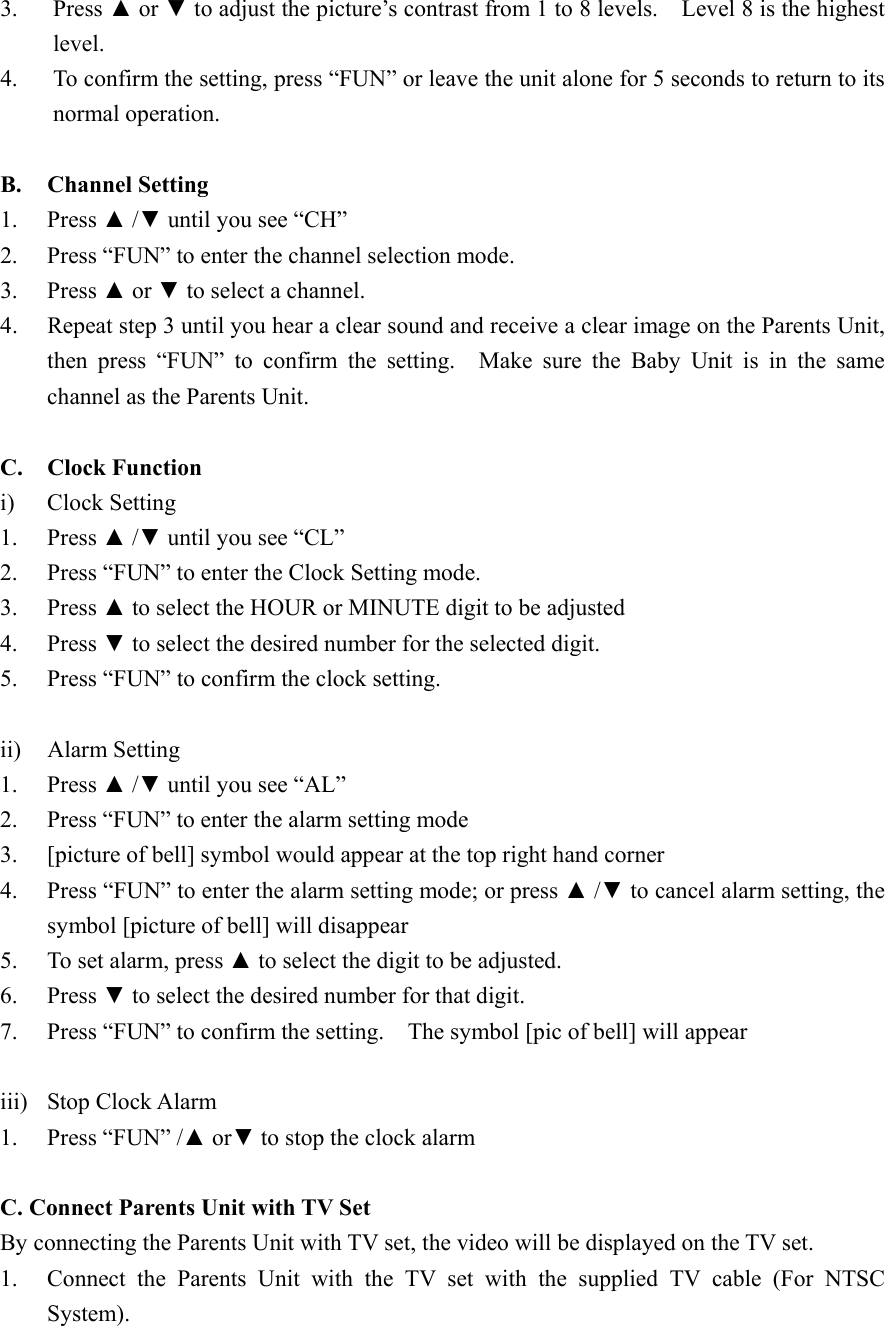 3. Press ▲ or ▼ to adjust the picture&rsquo;s contrast from 1 to 8 levels.    Level 8 is the highest level. 4.  To confirm the setting, press &ldquo;FUN&rdquo; or leave the unit alone for 5 seconds to return to its normal operation.  B. Channel Setting 1. Press ▲ /▼ until you see &ldquo;CH&rdquo; 2.  Press &ldquo;FUN&rdquo; to enter the channel selection mode. 3. Press ▲ or ▼ to select a channel. 4.  Repeat step 3 until you hear a clear sound and receive a clear image on the Parents Unit, then press &ldquo;FUN&rdquo; to confirm the setting.  Make sure the Baby Unit is in the same channel as the Parents Unit.  C. Clock Function i) Clock Setting 1. Press ▲ /▼ until you see &ldquo;CL&rdquo; 2.  Press &ldquo;FUN&rdquo; to enter the Clock Setting mode. 3. Press ▲ to select the HOUR or MINUTE digit to be adjusted 4. Press ▼ to select the desired number for the selected digit. 5.  Press &ldquo;FUN&rdquo; to confirm the clock setting.    ii) Alarm Setting 1. Press ▲ /▼ until you see &ldquo;AL&rdquo; 2.  Press &ldquo;FUN&rdquo; to enter the alarm setting mode 3.  [picture of bell] symbol would appear at the top right hand corner 4.  Press &ldquo;FUN&rdquo; to enter the alarm setting mode; or press ▲ /▼ to cancel alarm setting, the symbol [picture of bell] will disappear 5.  To set alarm, press ▲ to select the digit to be adjusted. 6. Press ▼ to select the desired number for that digit. 7.  Press &ldquo;FUN&rdquo; to confirm the setting.    The symbol [pic of bell] will appear  iii)  Stop Clock Alarm 1.  Press &ldquo;FUN&rdquo; /▲ or▼ to stop the clock alarm  C. Connect Parents Unit with TV Set By connecting the Parents Unit with TV set, the video will be displayed on the TV set. 1.  Connect the Parents Unit with the TV set with the supplied TV cable (For NTSC System).  