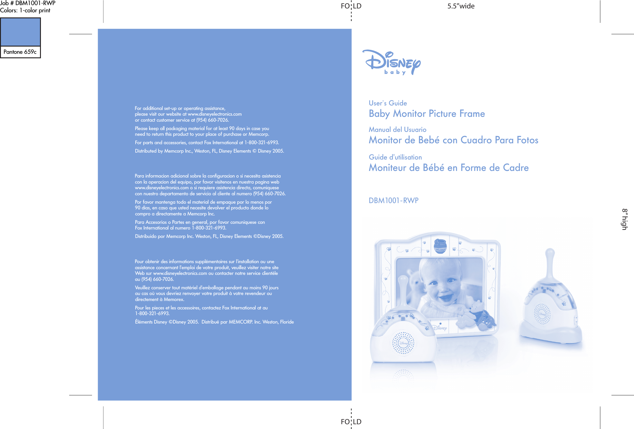 DBM1001-RWPBaby Monitor Picture FrameUser&rsquo;s GuideMonitor de Beb&eacute; con Cuadro Para FotosManual del UsuarioMoniteur de B&eacute;b&eacute; en Forme de CadreGuide d'utilisationFor additional set-up or operating assistance,please visit our website at www.disneyelectronics.comor contact customer service at (954) 660-7026.Please keep all packaging material for at least 90 days in case you need to return this product to your place of purchase or Memcorp.For parts and accessories, contact Fox International at 1-800-321-6993.Distributed by Memcorp Inc., Weston, FL, Disney Elements &copy; Disney 2005.Para informacion adicional sobre la configuracion o si necesita asistencia con la operacion del equipo, por favor visitenos en nuestra pagina web www.disneyelectronics.com o si requiere asistencia directa, comuniquese con nuestro departamento de servicio al cliente al numero (954) 660-7026. Por favor mantenga todo el material de empaque por lo menos por 90 dias, en caso que usted necesite devolver el producto donde lo compro a directamente a Memcorp Inc.Para Accesorios o Partes en general, por favor comuniquese con Fox International al numero 1-800-321-6993.Distribuido por Memcorp Inc. Weston, FL, Disney Elements &copy;Disney 2005.Pour obtenir des informations suppl&eacute;mentaires sur l&rsquo;installation ou une assistance concernant l&rsquo;emploi de votre produit, veuillez visiter notre site Web sur www.disneyelectronics.com ou contacter notre service client&egrave;le au (954) 660-7026.Veuillez conserver tout mat&eacute;riel d&rsquo;emballage pendant au moins 90 jours au cas o&ugrave; vous devriez renvoyer votre produit &agrave; votre revendeur ou directement &agrave; Memorex.Pour les pieces et les accessoires, contactez Fox International at au 1-800-321-6993.&Eacute;l&eacute;ments Disney &copy;Disney 2005.  Distribu&eacute; par MEMCORP. Inc. Weston, FlorideJob # DBM1001-RWPColors: 1-color printPantone 659c5.5&rdquo;wideFO  LDFO  LD8&rdquo; high