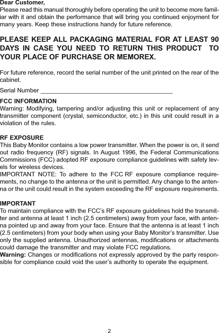 Dear Customer,Please read this manual thoroughly before operating the unit to become more famil-iar with it and obtain the performance that will bring you continued enjoyment formany years. Keep these instructions handy for future reference.PLEASE KEEP ALL PACKAGING MATERIAL FOR AT LEAST 90DAYS IN CASE YOU NEED TO RETURN THIS PRODUCT  TOYOUR PLACE OF PURCHASE OR MEMOREX.For future reference, record the serial number of the unit printed on the rear of thecabinet.Serial Number _______________________________________2FCC INFORMATIONWarning: Modifying, tampering and/or adjusting this unit or replacement of anytransmitter component (crystal, semiconductor, etc.) in this unit could result in aviolation of the rules.RF EXPOSUREThis Baby Monitor contains a low power transmitter. When the power is on, it sendout radio frequency (RF) signals. In August 1996, the Federal CommunicationsCommissions (FCC) adopted RF exposure compliance guidelines with safety lev-els for wireless devices.IMPORTANT NOTE: To adhere to the FCC RF exposure compliance require-ments, no change to the antenna or the unit is permitted. Any change to the anten-na or the unit could result in the system exceeding the RF exposure requirements.IMPORTANTTo maintain compliance with the FCC&rsquo;s RF exposure guidelines hold the transmit-ter and antenna at least 1 inch (2.5 centimeters) away from your face, with anten-na pointed up and away from your face. Ensure that the antenna is at least 1 inch(2.5 centimeters) from your body when using your Baby Monitor&rsquo;s transmitter. Useonly the supplied antenna. Unauthorized antennas, modifications or attachmentscould damage the transmitter and may violate FCC regulations.Warning: Changes or modifications not expressly approved by the party respon-sible for compliance could void the user&rsquo;s authority to operate the equipment.