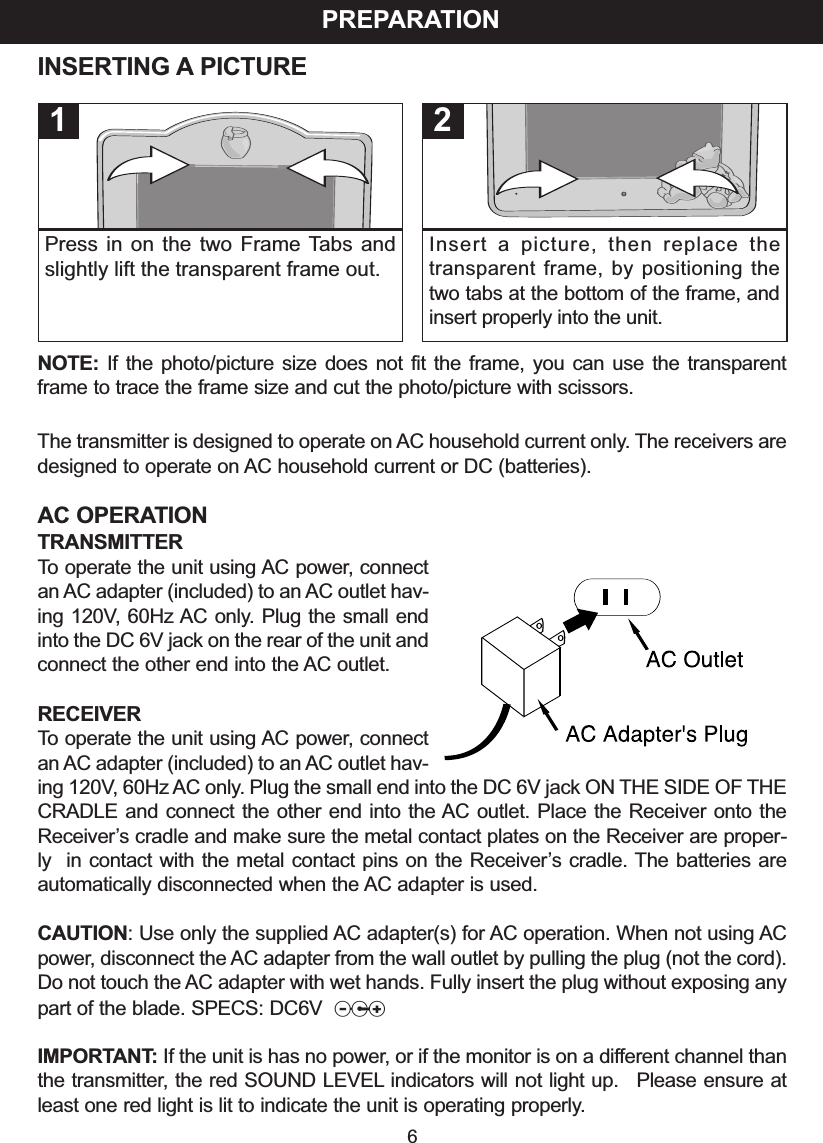 INSERTING A PICTURENOTE: If the photo/picture size does not fit the frame, you can use the transparentframe to trace the frame size and cut the photo/picture with scissors.The transmitter is designed to operate on AC household current only. The receivers aredesigned to operate on AC household current or DC (batteries).AC OPERATIONTRANSMITTERTooperate the unit using AC power, connectan AC adapter (included) to an AC outlet hav-ing 120V,60Hz AC only.Plug the small endinto the DC 6V jack on the rear of the unit andconnect the other end into the AC outlet.RECEIVERTo operate the unit using AC power, connectan AC adapter (included) to an AC outlet hav-ing 120V, 60Hz AC only. Plug the small end into the DC 6V jack ON THE SIDE OF THECRADLE and connect the other end into the AC outlet. Place the Receiver onto theReceiver&rsquo;scradle and make sure the metal contact plates on the Receiver are proper-ly  in contact with the metal contact pins on the Receiver&rsquo;s cradle. The batteries areautomatically disconnected when the AC adapter is used.CAUTION:Use only the supplied AC adapter(s) for AC operation. When not using ACpower, disconnect the AC adapter from the wall outlet by pulling the plug (not the cord).Do not touch the AC adapter with wet hands. Fully insert the plug without exposing anypart of the blade. SPECS: DC6V zIMPORTANT: If the unit is has no power, or if the monitor is on a different channel thanthe transmitter,the red SOUND LEVEL indicators will not light up.  Please ensure atleast one red light is lit to indicate the unit is operating properly.PREPARATION6Press in on the two Frame Tabs andslightly lift the transparent frame out.1Insert a picture, then replace thetransparent frame, by positioning thetwo tabs at the bottom of the frame, andinsert properly into the unit.2