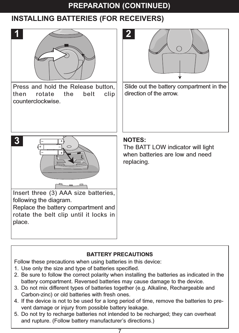 PREPARATION (CONTINUED)7BATTERY PRECAUTIONSFollow these precautions when using batteries in this device:1. Use only the size and type of batteries speciﬁed.2. Be sure to follow the correct polarity when installing the batteries as indicated in thebattery compartment. Reversed batteries may cause damage to the device.3. Do not mix different types of batteries together (e.g. Alkaline, Rechargeable andCarbon-zinc) or old batteries with fresh ones.4. If the device is not to be used for a long period of time, remove the batteries to pre-vent damage or injury from possible battery leakage.5. Do not try to recharge batteries not intended to be recharged; they can overheatand rupture. (Follow battery manufacturer&rsquo;s directions.)Press and hold the Release button,then rotate the belt clipcounterclockwise.1Slide out the battery compartment in thedirection of the arrow.2Insert three (3) AAA size batteries,following the diagram.Replace the battery compartment androtate the belt clip until it locks inplace.3INSTALLING BATTERIES (FOR RECEIVERS)NOTES:The BATT LOW indicator will lightwhen batteries are low and needreplacing.
