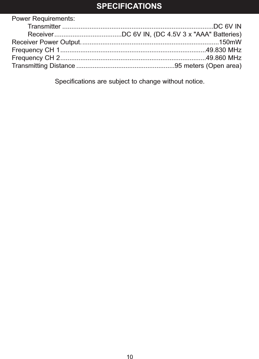 Power Requirements:Transmitter ...................................................................................DC 6V INReceiver.....................................DC 6V IN, (DC 4.5V 3 x "AAA" Batteries)Receiver Power Output............................................................................150mWFrequency CH 1................................................................................49.830 MHzFrequency CH 2................................................................................49.860 MHzTransmitting Distance ......................................................95 meters (Open area)Specifications are subject to change without notice.SPECIFICATIONS10