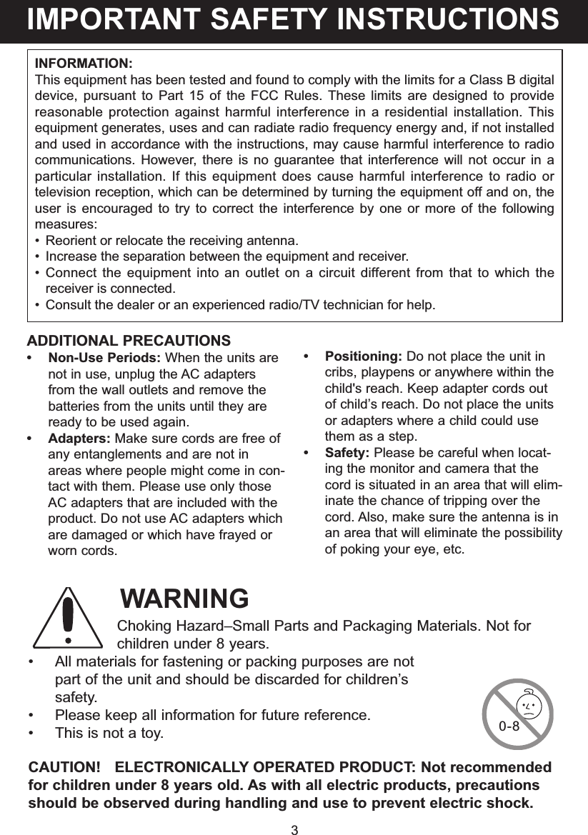 3INFORMATION:This equipment has been tested and found to comply with the limits for a Class B digitaldevice, pursuant to Part 15 of the FCC Rules. These limits are designed to providereasonable protection against harmful interference in a residential installation. Thisequipment generates, uses and can radiate radio frequency energy and, if not installedand used in accordance with the instructions, may cause harmful interference to radiocommunications. However, there is no guarantee that interference will not occur in aparticular installation. If this equipment does cause harmful interference to radio ortelevision reception, which can be determined by turning the equipment off and on, theuser is encouraged to try to correct the interference by one or more of the followingmeasures:&bull; Reorient or relocate the receiving antenna.&bull; Increase the separation between the equipment and receiver.&bull; Connect the equipment into an outlet on a circuit different from that to which thereceiver is connected.&bull; Consult the dealer or an experienced radio/TV technician for help.ADDITIONAL PRECAUTIONS&bull; Non-Use Periods: When the units arenot in use, unplug the AC adaptersfrom the wall outlets and remove thebatteries from the units until they areready to be used again.&bull; Adapters: Make sure cords are free ofany entanglements and are not inareas where people might come in con-tact with them. Please use only thoseAC adapters that are included with theproduct. Do not use AC adapters whichare damaged or which have frayed orworn cords.&bull; Positioning: Do not place the unit incribs, playpens or anywhere within thechild's reach. Keep adapter cords outof child&rsquo;s reach. Do not place the unitsor adapters where a child could usethem as a step. &bull; Safety: Please be careful when locat-ing the monitor and camera that thecord is situated in an area that will elim-inate the chance of tripping over thecord. Also, make sure the antenna is inan area that will eliminate the possibilityof poking your eye, etc.IMPORTANT SAFETY INSTRUCTIONSWARNINGChoking Hazard&ndash;Small Parts and Packaging Materials. Not forchildren under 8 years.&bull; All materials for fastening or packing purposes are notpart of the unit and should be discarded for children&rsquo;ssafety.&bull; Please keep all information for future reference.&bull; This is not a toy.CAUTION!   ELECTRONICALLY OPERATED PRODUCT: Not recommendedfor children under 8 years old. As with all electric products, precautionsshould be observed during handling and use to prevent electric shock.0-8