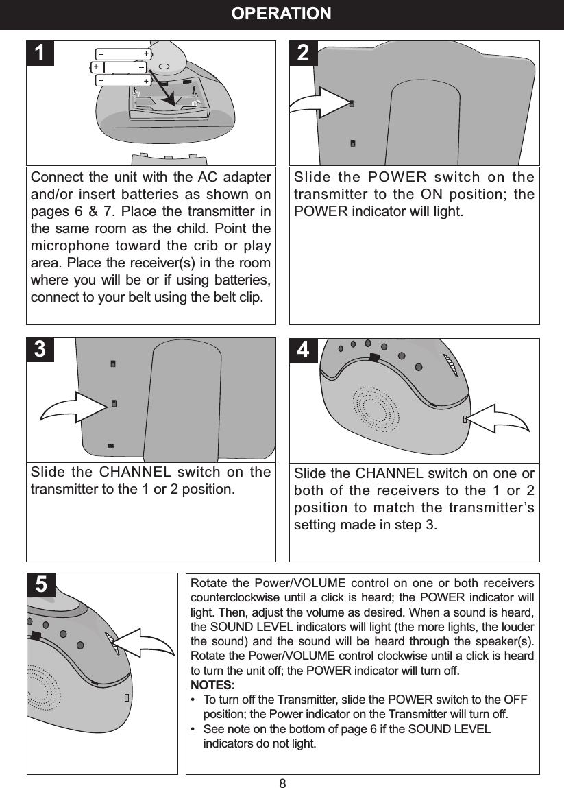 OPERATION8Connect the unit with the AC adapterand/or insert batteries as shown onpages 6 &amp; 7. Place the transmitter inthe same room as the child. Point themicrophone toward the crib or playarea. Place the receiver(s) in the roomwhere you will be or if using batteries,connect to your belt using the belt clip.1Slide the POWER switch on thetransmitter to the ON position; thePOWER indicator will light.2Slide the CHANNEL switch on thetransmitter to the 1 or 2 position.3Slide the CHANNEL switch on one orboth of the receivers to the 1 or 2position to match the transmitter&rsquo;ssetting made in step 3.45Rotate the Power/VOLUME control on one or both receiverscounterclockwise until a click is heard; the POWER indicator willlight. Then, adjust the volume as desired. When a sound is heard,the SOUND LEVEL indicators will light (the more lights, the louderthe sound) and the sound will be heard through the speaker(s).Rotate the Power/VOLUME control clockwise until a click is heardto turn the unit off; the POWER indicator will turn off.NOTES:&bull;Toturn offthe Transmitter, slide the POWER switch to the OFF position; the Power indicator on the Transmitter will turn off.&bull;See note on the bottom of page 6 if the SOUND LEVELindicators do not light.