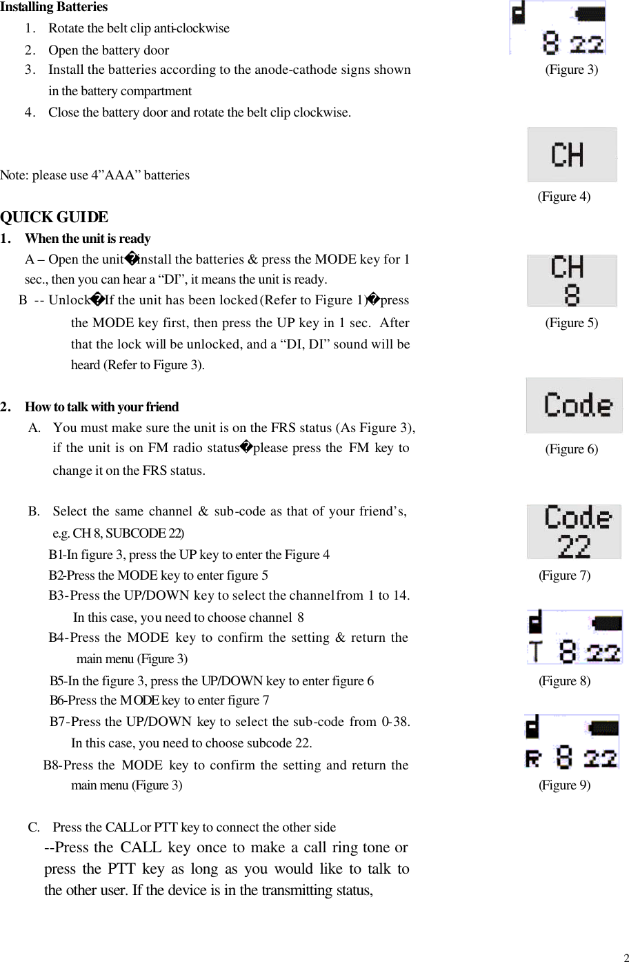  2Installing Batteries 1. Rotate the belt clip anti-clockwise 2. Open the battery door 3. Install the batteries according to the anode-cathode signs shown in the battery compartment 4. Close the battery door and rotate the belt clip clockwise.   Note: please use 4&rdquo;AAA&rdquo; batteries  QUICK GUIDE 1. When the unit is ready A &ndash; Open the unitinstall the batteries &amp; press the MODE key for 1 sec., then you can hear a &ldquo;DI&rdquo;, it means the unit is ready.      B -- UnlockIf the unit has been locked (Refer to Figure 1)press the MODE key first, then press the UP key in 1 sec.  After that the lock will be unlocked, and a &ldquo;DI, DI&rdquo; sound will be heard (Refer to Figure 3).  2. How to talk with your friend A. You must make sure the unit is on the FRS status (As Figure 3), if the unit is on FM radio statusplease press the  FM key  to change it on the FRS status.  B. Select the same channel &amp; sub-code as that of your friend&rsquo;s, e.g. CH 8, SUBCODE 22) B1-In figure 3, press the UP key to enter the Figure 4 B2-Press the MODE key to enter figure 5 B3-Press the UP/DOWN key to select the channel from 1 to 14. In this case, you need to choose channel  8 B4-Press the MODE  key to confirm the setting &amp; return the main menu (Figure 3)    B5-In the figure 3, press the UP/DOWN key to enter figure 6        B6-Press the MODE  key to enter figure 7        B7-Press the UP/DOWN  key to select the sub-code from 0-38.  In this case, you need to choose subcode 22.       B8-Press the  MODE  key to confirm the setting and return the main menu (Figure 3)  C. Press the CALL or PTT key to connect the other side --Press the CALL  key once to make a call ring tone or press the PTT key as long as you would like to talk to the other user. If the device is in the transmitting status,             (Figure 3)        (Figure 4)                   (Figure 5)       (Figure 6)                  (Figure 7)                 (Figure 8)             (Figure 9)        