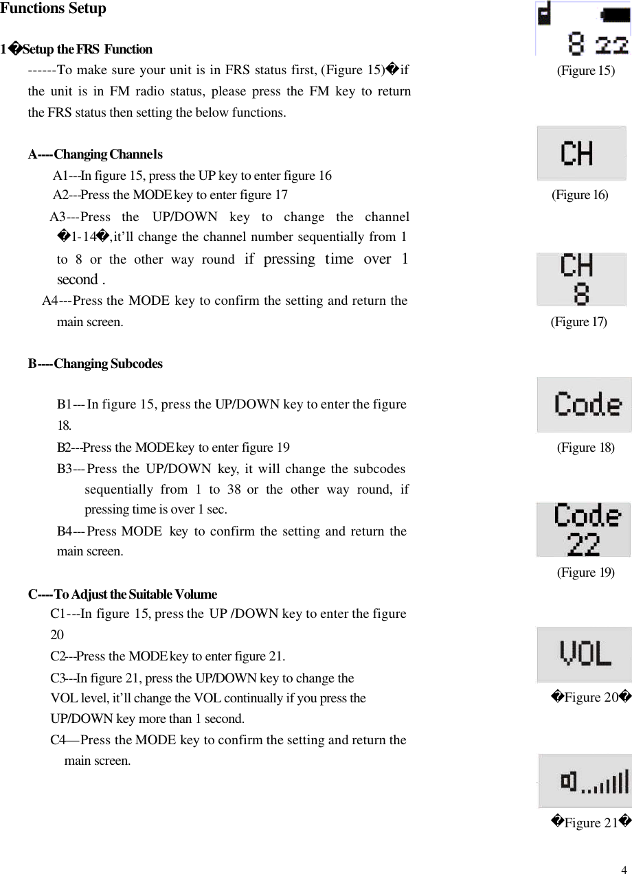  4    Functions Setup  1Setup the FRS Function   ------To make sure your unit is in FRS status first, (Figure 15)if the unit is in FM radio status, please press the FM key to return  the FRS status then setting the below functions.  A----Changing Channels A1---In figure 15, press the UP key to enter figure 16 A2---Press the MODE key to enter figure 17        A3---Press the UP/DOWN  key to change the channel1-14,it&rsquo;ll change the channel number sequentially from 1 to 8 or the other way round  if pressing time over 1 second  . A4---Press the MODE  key to confirm the setting and return the main screen.  B----Changing Subcodes            B1--- In figure 15, press the UP/DOWN key to enter the figure 18.         B2---Press the MODE key to enter figure 19            B3--- Press the UP/DOWN  key, it will change the subcodes sequentially from 1 to 38 or the other way round, if pressing time is over 1 sec.         B4--- Press MODE  key to confirm the setting and return the main screen.    C----To Adjust the Suitable Volume C1---In figure 15, press the  UP /DOWN key to enter the figure 20 C2---Press the MODE key to enter figure 21. C3---In figure 21, press the UP/DOWN key to change the VOL level, it&rsquo;ll change the VOL continually if you press the UP/DOWN key more than 1 second.   C4&mdash;Press the MODE  key  to confirm the setting and return the main screen.             (Figure 15)    (Figure 16)                    (Figure 17)                    (Figure 18)                    (Figure 19)                        Figure 20                   Figure 21  