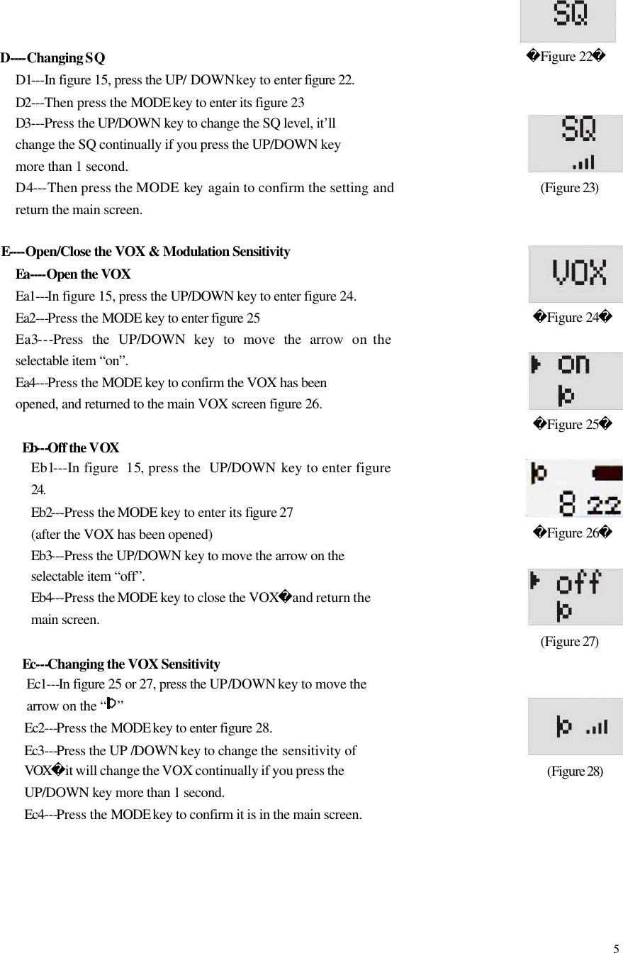  5    D----Changing SQ   D1---In figure 15, press the UP/ DOWN key to enter figure 22. D2---Then press the MODE key to enter its figure 23 D3---Press the UP/DOWN key to change the SQ level, it&rsquo;ll change the SQ continually if you press the UP/DOWN key more than 1 second.       D4---Then press the MODE  key  again to confirm the setting and return the main screen.  E----Open/Close the VOX &amp; Modulation Sensitivity Ea----Open the VOX Ea1---In figure 15, press the UP/DOWN key to enter figure 24. Ea2---Press the MODE key to enter figure 25 Ea3---Press the UP/DOWN key to move the arrow on the selectable item &ldquo;on&rdquo;.  Ea4---Press the MODE key to confirm the VOX has been opened, and returned to the main VOX screen figure 26.  Eb---Off the VOX Eb1---In figure  15, press the  UP/DOWN  key to enter figure 24. Eb2---Press the MODE key to enter its figure 27 (after the VOX has been opened) Eb3---Press the UP/DOWN key to move the arrow on the selectable item &ldquo;off&rdquo;. Eb4---Press the MODE key to close the VOXand return the main screen.  Ec---Changing the VOX Sensitivity   Ec1---In figure 25 or 27, press the UP/DOWN key to move the arrow on the &ldquo; &rdquo; Ec2---Press the MODE key to enter figure 28. Ec3---Press the UP /DOWN key to change the sensitivity of VOXit will change the VOX continually if you press the UP/DOWN key more than 1 second.   Ec4---Press the MODE key to confirm it is in the main screen.                                            Figure 22                   (Figure 23)                  Figure 24             Figure 25                 Figure 26                  (Figure 27)                (Figure 28)                   
