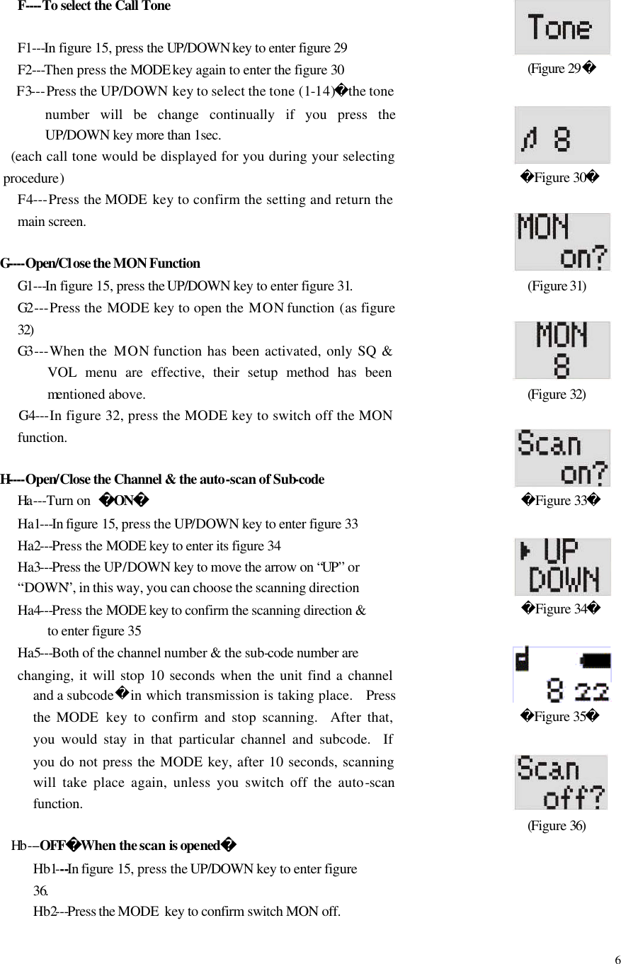  6   F----To select the Call Tone    F1---In figure 15, press the UP/DOWN key to enter figure 29 F2---Then press the MODE key again to enter the figure 30 F3---Press the UP/DOWN  key to select the tone (1-14)the tone number will be change continually if you press the UP/DOWN key more than 1sec.  (each call tone would be displayed for you during your selecting procedure) F4---Press the MODE  key to confirm the setting and return the main screen.    G----Open/Close the MON Function G1---In figure 15, press the UP/DOWN key to enter figure 31. G2 ---Press the MODE  key to open the MON function (as figure 32) G3 ---When the  MON function has been activated, only SQ &amp; VOL menu are effective, their setup method has been mentioned above.       G4---In figure 32, press the MODE key to switch off the MON function.  H----Open/Close the Channel &amp; the auto-scan of Sub-code    Ha ---Turn on  ON   Ha1---In figure 15, press the UP/DOWN key to enter figure 33 Ha2---Press the MODE key to enter its figure 34 Ha3---Press the UP/DOWN key to move the arrow on &ldquo;UP&rdquo; or &ldquo;DOWN&rdquo;, in this way, you can choose the scanning direction Ha4---Press the MODE key to confirm the scanning direction &amp; to enter figure 35 Ha5---Both of the channel number &amp; the sub-code number are changing, it will stop 10 seconds when the unit find a channel and a subcodein which transmission is taking place.  Press the  MODE  key to confirm and stop scanning.  After that, you would stay in that particular channel and subcode.  If you do not press the MODE key, after 10 seconds, scanning will take place again, unless you switch off the auto-scan function.     Hb ---OFFWhen the scan is opened Hb1---In figure 15, press the UP/DOWN key to enter figure 36. Hb2---Press the MODE  key to confirm switch MON off.    (Figure 29          Figure 30   (Figure 31)           (Figure 32)   Figure 33   Figure 34                Figure 35           (Figure 36)      