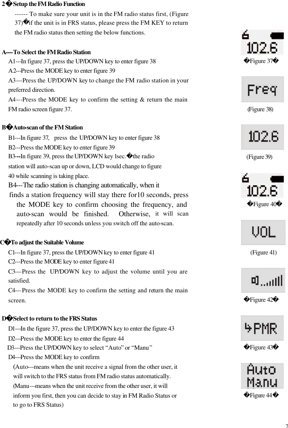  7 2 Setup the FM Radio Function ------ To make sure your unit is in the FM radio status first, (Figure 37)if the unit is in FRS status, please press the FM KEY to return the FM radio status then setting the below functions.  A----To Select the FM Radio Station A1---In figure 37, press the UP/DOWN key to enter figure 38   A2---Press the MODE key to enter figure 39 A3---Press the UP/DOWN key to change the FM radio station in your preferred direction. A4---Press the MODE  key  to confirm the setting &amp; return the main FM radio screen figure 37.  BAuto-scan of the FM Station B1---In figure 37,  press the UP/DOWN key to enter figure 38   B2---Press the MODE key to enter figure 39   B3---In figure 39, press the UP/DOWN key 1sec.the radio station will auto-scan up or down, LCD would change to figure 40 while scanning is taking place. B4---The radio station is changing automatically, when it finds a station frequency will stay there for10 seconds, press the MODE key to confirm choosing the frequency, and auto-scan would be finished.  Otherwise, it will scan repeatedly after 10 seconds unless you switch off the auto-scan.     CTo adjust the Suitable Volume C1---In figure 37, press the UP/DOWN key to enter figure 41 C2---Press the MODE  key to enter figure 41 C3&mdash;Press the  UP/DOWN  key to adjust the volume until you are satisfied. C4&mdash;Press the MODE  key to confirm the setting and return the main screen.    DSelect to return to the FRS Status D1---In the figure 37, press the UP/DOWN key to enter the figure 43 D2---Press the MODE key to enter the figure 44 D3---Press the UP/DOWN key to select &ldquo;Auto&rdquo; or &ldquo;Manu&rdquo; D4---Press the MODE key to confirm (Auto---means when the unit receive a signal from the other user, it will switch to the FRS status from FM radio status automatically. (Manu---means when the unit receive from the other user, it will inform you first, then you can decide to stay in FM Radio Status or to go to FRS Status)                       Figure 37   (Figure 38)          (Figure 39)        Figure 40   (Figure 41)                Figure 42          Figure 43                Figure 44   