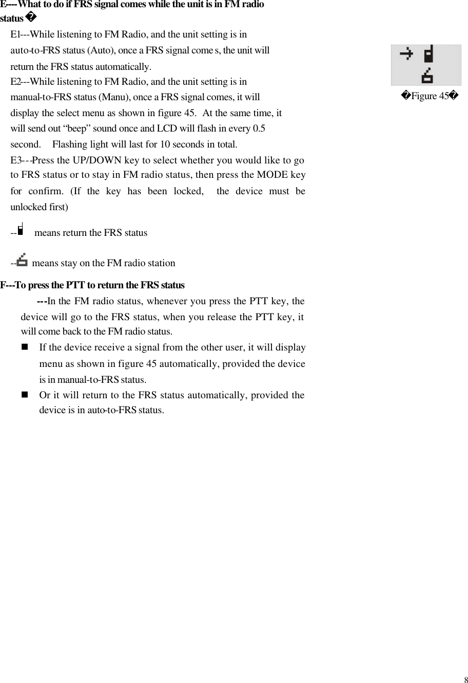  8  E----What to do if FRS signal comes while the unit is in FM radio status  E1---While listening to FM Radio, and the unit setting is in auto-to-FRS status (Auto), once a FRS signal come s, the unit will return the FRS status automatically. E2---While listening to FM Radio, and the unit setting is in manual-to-FRS status (Manu), once a FRS signal comes, it will display the select menu as shown in figure 45.  At the same time, it will send out &ldquo;beep&rdquo; sound once and LCD will flash in every 0.5 second.  Flashing light will last for 10 seconds in total.   E3---Press the UP/DOWN key to select whether you would like to go to FRS status or to stay in FM radio status, then press the MODE key for confirm. (If the key has been locked,  the device must be unlocked first) --     means return the FRS status --  means stay on the FM radio station F---To press the PTT to return the FRS status    ---In the FM radio status, whenever you press the PTT key, the device will go to the FRS status, when you release the PTT key, it will come back to the FM radio status.   n If the device receive a signal from the other user, it will display menu as shown in figure 45 automatically, provided the device is in manual-to-FRS status. n Or it will return to the FRS status automatically, provided the device is in auto-to-FRS status.               Figure 45                     