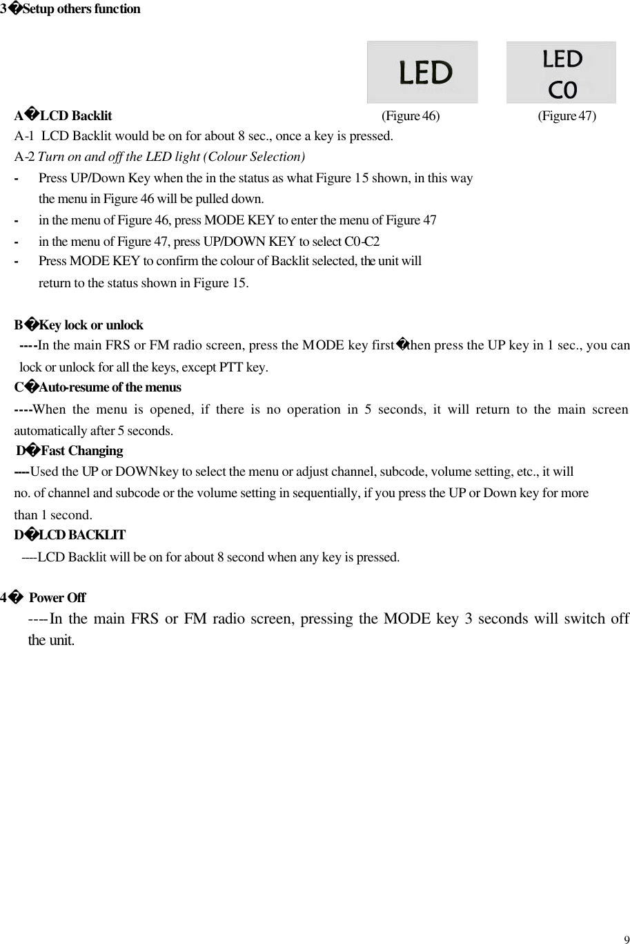  9 3Setup others function                        A LCD Backlit            (Figure 46)        (Figure 47) A-1  LCD Backlit would be on for about 8 sec., once a key is pressed. A-2 Turn on and off the LED light (Colour Selection) - Press UP/Down Key when the in the status as what Figure 15 shown, in this way the menu in Figure 46 will be pulled down. - in the menu of Figure 46, press MODE KEY to enter the menu of Figure 47 - in the menu of Figure 47, press UP/DOWN KEY to select C0-C2 - Press MODE KEY to confirm the colour of Backlit selected, the unit will return to the status shown in Figure 15.  BKey lock or unlock ----In the main FRS or FM radio screen, press the MODE  key firstthen press the UP key in 1 sec., you can lock or unlock for all the keys, except PTT key. CAuto-resume of the menus ----When the menu is opened, if there is no operation in 5 seconds, it will return to the main screen automatically after 5 seconds. DFast Changing  ----Used the UP or DOWN key to select the menu or adjust channel, subcode, volume setting, etc., it will   no. of channel and subcode or the volume setting in sequentially, if you press the UP or Down key for more   than 1 second. DLCD BACKLIT    ----LCD Backlit will be on for about 8 second when any key is pressed.    4 Power Off ----In the main FRS or FM radio screen, pressing the MODE key 3 seconds will switch off the unit.              