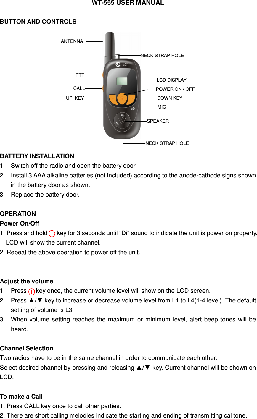 WT-555 USER MANUAL  BUTTON AND CONTROLS              BATTERY INSTALLATION   1.  Switch off the radio and open the battery door. 2.  Install 3 AAA alkaline batteries (not included) according to the anode-cathode signs shown in the battery door as shown. 3.  Replace the battery door.  OPERATION Power On/Off   1. Press and hold      key for 3 seconds until &ldquo;Di&rdquo; sound to indicate the unit is power on property. LCD will show the current channel. 2. Repeat the above operation to power off the unit.   Adjust the volume 1.  Press      key once, the current volume level will show on the LCD screen. 2.  Press ▲/▼ key to increase or decrease volume level from L1 to L4(1-4 level). The default setting of volume is L3. 3.  When volume  setting reaches  the  maximum  or  minimum  level,  alert  beep  tones  will  be heard.  Channel Selection   Two radios have to be in the same channel in order to communicate each other.   Select desired channel by pressing and releasing ▲/▼ key. Current channel will be shown on LCD.  To make a Call 1. Press CALL key once to call other parties.   2. There are short calling melodies indicate the starting and ending of transmitting cal tone. ANTENNA PTT CALL UP  KEY DOWN KEY MIC SPEAKER POWER ON / OFF LCD DISPLAY NECK STRAP HOLE NECK STRAP HOLE 